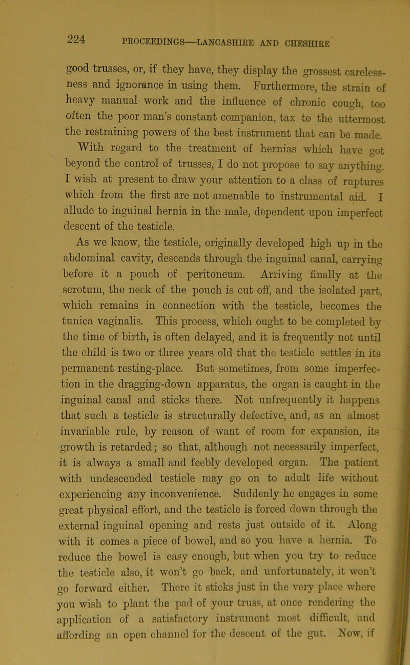 good trusses, or, if they have, they display the grossest careless- ness and ignorance in using them. Furthermore, the strain of heavy manual work and the influence of chronic cough, too often the poor man’s constant companion, tax to the uttermost the restraining powers of the best instrument that can be made. With regard to the treatment of hernias which have got beyond the control of trusses, I do not propose to say anything. I wish at present to draw your attention to a class of ruptures which from the first are not amenable to instrumental aid. I allude to inguinal hernia in the male, dependent upon imperfect descent of the testicle. As we know, the testicle, originally developed high up in the abdominal cavity, descends through the inguinal canal, carrying before it a pouch of peritoneum. Arriving finally at the scrotum, the neck of the pouch is cut off, and the isolated part, which remains in connection with the testicle, becomes the tunica vaginalis. This process, which ought to be completed by the time of birth, is often delayed, and it is frequently not until the child is two or three years old that the testicle settles in its permanent resting-place. But sometimes, from some imperfec- tion in the dragging-down apparatus, the organ is caught in the inguinal canal and sticks there. Not unfrequently it happens that such a testicle is structurally defective, and, as an almost invariable rule, by reason of want of room for expansion, its growth is retarded; so that, although not necessarily imperfect, it is always a small and feebly developed organ. The patient with undescended testicle may go on to adult life without experiencing any inconvenience. Suddenly he engages in some great physical effort, and the testicle is forced down through the external inguinal opening and rests just outside of it. Along with it comes a piece of bowel, and so you have a hernia. To reduce the bowel is easy enough, but when you try to reduce the testicle also, it won’t go back, and unfortunately, it won’t go forward either. There it sticks just in the very place where you wish to plant the pad of your truss, at once rendering the application of a satisfactory instrument most difficult, and affording an open channel for the descent of the gut. Now, if