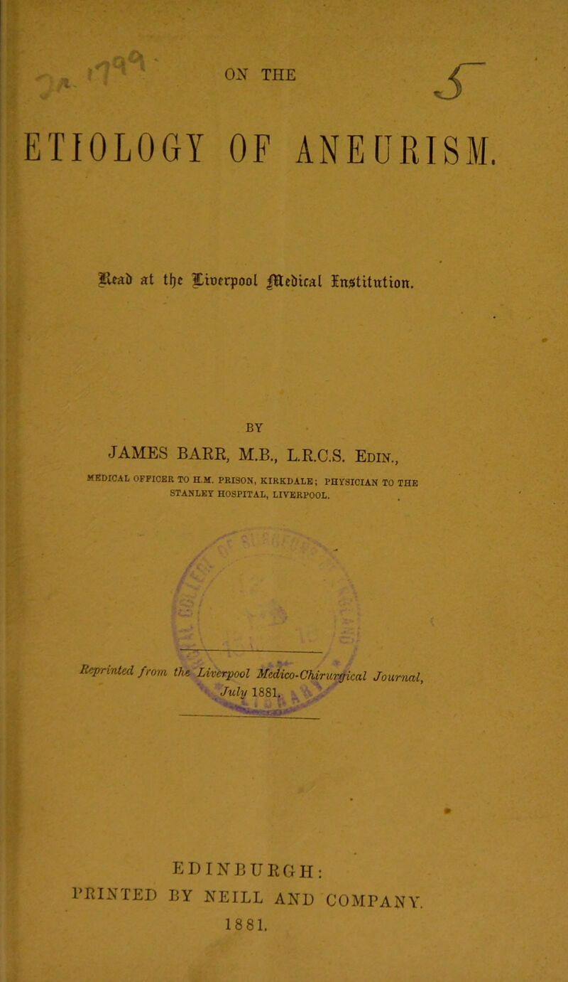 ETIOLOGY OF ANEURISM. Eeai) at ttjc Xiocrpool <Hct>ical Institution. BY JAMES BARR, M.B., L.R.C.S. Edin, HEDICAL OFFICER TO HI. PRISON, KIRKDALE; PHYSICIAN TO THE STANLEY HOSPITAL, LIVERPOOL. Reprinted from the Liverpool Medico-Chirurgical Journal, July 1881. EDINBURGH: PRINTED BY NEILL AND COMPANY. 1881.