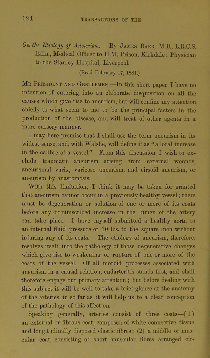 On the Etiology of Aneurism. By James Barr, M.B., L.R.C.S. Eclin., Medical Officer to Ii.M. Prison, Kirkdale; Physician to the Stanley Hospital, Liverpool. (Read February 17, 1881.) Mr President and Gentlemen,—In this short paper I have no intention of entering into an elaborate disquisition on all the causes which give rise to aneurism, but will confine my attention chiefly to what seem to me to be the principal factors in the production of the disease, and will treat of other agents in a more cursory manner. I may here premise that I shall use the term aneurism in its widest sense, and, with Walshe, will defiue it as “ a local increase in the calibre of a vessel.” From this discussion I wish to ex- clude traumatic aneurism arising from external wounds, aneurismal varix, varicose aneurism, and cirsoid aneurism, or aneurism by anastomosis. With this limitation, I think it may be taken for granted that aneurism cannot occur in a previously healthy vessel; there must be degeneration or solution of one or more of its coats before any circumscribed increase in the lumen of the artery can take place. I have myself submitted a healthy aorta to an internal fluid pressure of 10 lbs. to the square inch without injuring any of its coats. The etiology of aneurism, therefore, resolves itself into the pathology of those degenerative changes which give rise to weakening or rupture of one or more of the coats of the vessel. Of all morbid processes associated with aneurism in a causal relation, endarteritis stands first, and shall therefore engage our primary attention ; but before dealing with this subject it will be well to take a brief glance at the anatomy of the arteries, in so far as it will help us to a clear conception of the pathology of this affection. Speaking generally, arteries consist of three coats—(1) an external or fibrous coat, composed of white connective tissue and longitudinally disposed elastic fibres ; (2) a middle or mus- cular coat, consisting of short muscular fibres arranged cir-