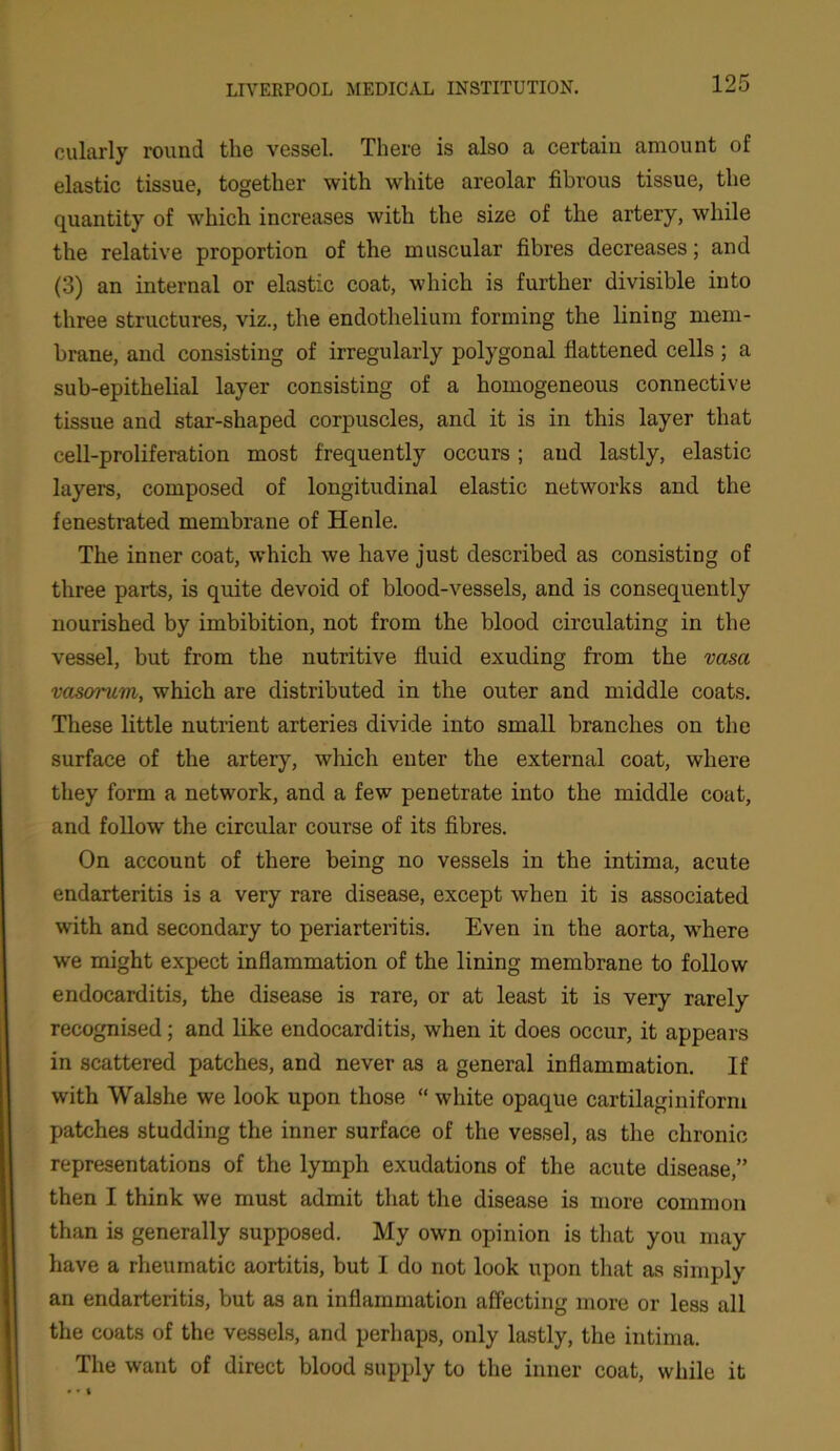 cularly round the vessel. There is also a certain amount of elastic tissue, together with white areolar fibrous tissue, the quantity of which increases with the size of the artery, while the relative proportion of the muscular fibres decreases; and (3) an internal or elastic coat, which is further divisible into three structures, viz., the endothelium forming the lining mem- brane, and consisting of irregularly polygonal flattened cells ; a sub-epithelial layer consisting of a homogeneous connective tissue and star-shaped corpuscles, and it is in this layer that cell-proliferation most frequently occurs; and lastly, elastic layers, composed of longitudinal elastic networks and the fenestrated membrane of Henle. The inner coat, which we have just described as consisting of three parts, is quite devoid of blood-vessels, and is consequently nourished by imbibition, not from the blood circulating in the vessel, but from the nutritive fluid exuding from the vasa vcisorum, which are distributed in the outer and middle coats. These little nutrient arteries divide into small branches on the surface of the artery, which enter the external coat, where they form a network, and a few penetrate into the middle coat, and follow the circular course of its fibres. On account of there being no vessels in the intima, acute endarteritis is a very rare disease, except when it is associated with and secondary to periarteritis. Even in the aorta, where we might expect inflammation of the lining membrane to follow endocarditis, the disease is rare, or at least it is very rarely recognised; and like endocarditis, when it does occur, it appears in scattered patches, and never as a general inflammation. If with Walshe we look upon those “white opaque cartilaginiform patches studding the inner surface of the vessel, as the chronic representations of the lymph exudations of the acute disease,” then I think we must admit that the disease is more common than is generally supposed. My own opinion is that you may have a rheumatic aortitis, but I do not look upon that as simply an endarteritis, but as an inflammation affecting more or less all the coats of the vessels, and perhaps, only lastly, the intima. The want of direct blood supply to the inner coat, while it