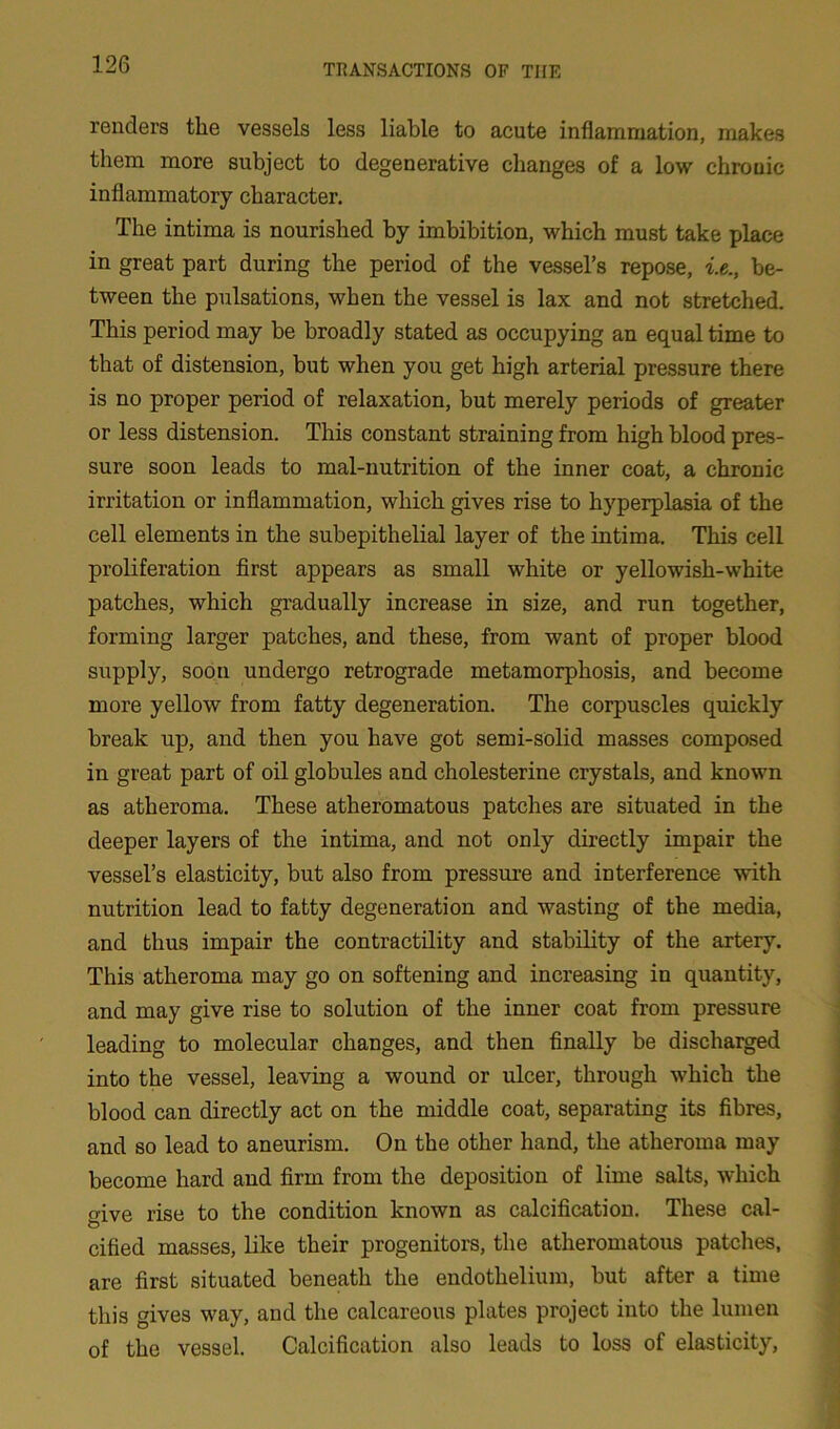 renders the vessels less liable to acute inflammation, makes them more subject to degenerative changes of a low chronic inflammatory character. The intima is nourished by imbibition, which must take place in great part during the period of the vessel’s repose, i.e., be- tween the pulsations, when the vessel is lax and not stretched. This period may be broadly stated as occupying an equal time to that of distension, but when you get high arterial pressure there is no proper period of relaxation, but merely periods of greater or less distension. This constant straining from high blood pres- sure soon leads to mal-nutrition of the inner coat, a chronic irritation or inflammation, which gives rise to hyperplasia of the cell elements in the subepithelial layer of the intima. This cell proliferation first appears as small white or yellowish-white patches, which gradually increase in size, and run together, forming larger patches, and these, from want of proper blood supply, soon undergo retrograde metamorphosis, and become more yellow from fatty degeneration. The corpuscles quickly break up, and then you have got semi-solid masses composed in great part of oil globules and cholesterine crystals, and known as atheroma. These atheromatous patches are situated in the deeper layers of the intima, and not only directly impair the vessel’s elasticity, but also from pressure and interference with nutrition lead to fatty degeneration and wasting of the media, and thus impair the contractility and stability of the artery. This atheroma may go on softening and increasing in quantity, and may give rise to solution of the inner coat from pressure leading to molecular changes, and then finally be discharged into the vessel, leaving a wound or ulcer, through which the blood can directly act on the middle coat, separating its fibres, and so lead to aneurism. On the other hand, the atheroma may become hard and firm from the deposition of lime salts, which give rise to the condition known as calcification. These cal- cified masses, like their progenitors, the atheromatous patches, are first situated beneath the endothelium, but after a time this gives way, and the calcareous plates project into the lumen of the vessel. Calcification also leads to loss of elasticity,