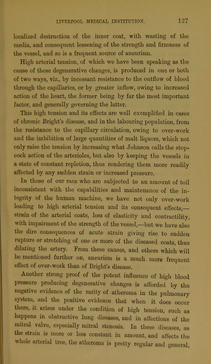 localized destruction of the inner coat, with wasting of the media, and consequent lessening of the strength and firmness of the vessel, and so is a frequent source of aneurism. High arterial tension, of which we have been speaking as the cause of these degenerative changes, is produced in one or both of two ways, viz., by incessant resistance to the outflow of blood through the capillaries, or by greater inflow, owing to increased action of the heart, the former being by far the most important factor, and generally governing the latter. This high tension and its effects are well exemplified in cases of chronic Bright’s disease, and in the labouring population, from the resistance to the capillary circulation, owing to over-work and the imbibition of large quantities of malt liquors, which not only raise the tension by increasing what Johnson calls the stop- cock action of the arterioles, but also by keeping the vessels in a state of constant repletion, thus rendering them more readily affected by any sudden strain or increased pressure. In those of our race who are subjected to an amount of toil inconsistent with the capabilities and maintenance of the in- tegrity of the human machine, we have not only over-work leading to high arterial tension and its consequent effects, strain of the arterial coats, loss of elasticity and contractility, with impairment of the strength of the vessel,—but we have also the dire consequences of acute strain giving rise to sudden rupture or stretching of one or more of the diseased coats, thus dilating the artery. From these causes, and others which will be mentioned further on, aneurism is a much more frequent effect of over-work than of Bright’s disease. Another strong proof of the potent influence of high blood pressure producing degenerative changes is afforded by the negative evidence of the rarity of atheroma in the pulmonary system, and the positive evidence that when it does occur there, it arises under the condition of high tension, such as happens in obstructive lung diseases, and in affections of the mitral valve, especially mitral stenosis. In these diseases, as the strain is more or less constant in amount, and affects the whole arterial tree, the atheroma is pretty regular and general,