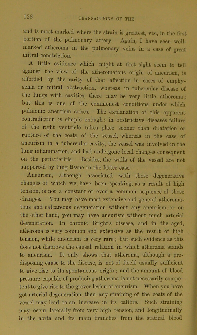 TRANSACTIONS OF TIIE find is most marked where the strain is greatest, viz., in the first portion of the pulmonary artery. Again, I have seen well- marked atheroma in the pulmonary veins in a case of great mitral constriction. A little evidence which might at first sight seem to tell against the view of the atheromatous origin of aneurism, is afforded by the rarity of that affection in cases of emphy- sema or mitral obstruction, whereas in tubercular disease of the lungs with cavities, there may be very little atheroma; but this is one of the commonest conditions under which pulmonic aneurism arises. The explanation of this apparent contradiction is simple enough: in obstructive diseases failure of the right ventricle takes place sooner than dilatation or rupture of the coats of the vessel, whereas in the case of aneurism in a tubercular cavity, the vessel was involved in the lung inflammation, and had undergone local changes consequent on the periarteritis. Besides, the walls of the vessel are not supported by lung tissue in the latter case. Aneurism, although associated with those degenerative changes of which we have been speaking, as a result of high tension, is not a constant or even a common sequence of those changes. You may have most extensive and general atheroma- tous and calcareous degeneration without any aneurism, or on the other hand, you may have aneurism without much arterial degeneration. In chronie Bright’s disease, and in the aged, atheroma is very common and extensive as the result of high tension, while aneurism is very rare ; but such evidence as this does not disprove the causal relation in which atheroma stands to aneurism. It only shows that atheroma, although a pre- disposing cause to the disease, is not of itself usually sufficient to give rise to its spontaneous origin ; and the amount of blood pressure capable of producing atheroma is not necessarily compe- tent to give rise to the graver lesion of aneurism. When you have got arterial degeneration, then any straining of the coats of the vessel may lead to an increase in its calibre. Such straining may occur laterally from very high tension, and longitudinally in the aorta and its main branches from the statical blood