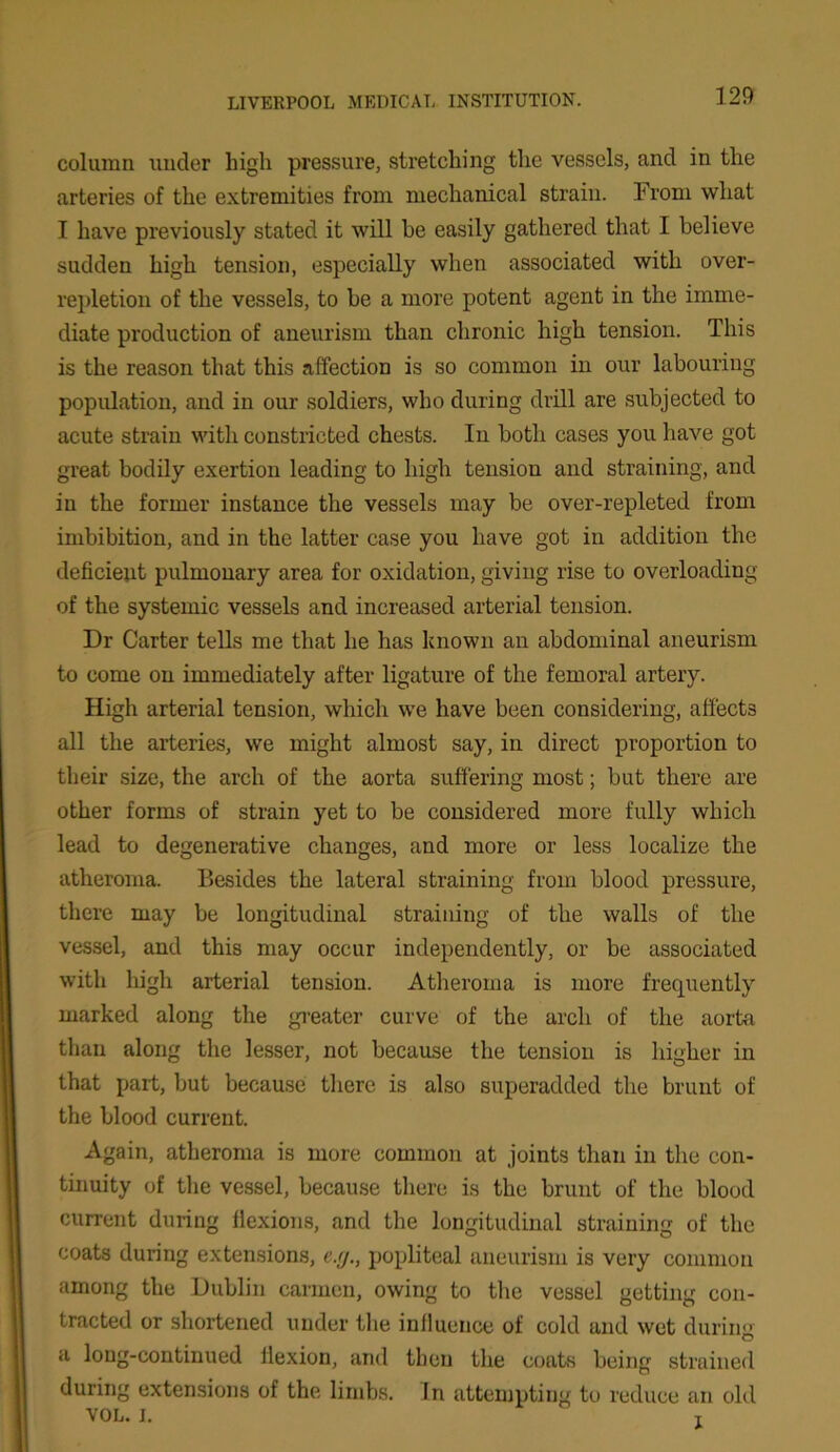 column under high pressure, stretching the vessels, and in the arteries of the extremities from mechanical strain. From what I have previously stated it will he easily gathered that I believe sudden high tension, especially when associated with over- repletion of the vessels, to he a more potent agent in the imme- diate production of aneurism than chronic high tension. This is the reason that this affection is so common in our labouring population, and in our soldiers, who during drill are subjected to acute strain with constricted chests. In both cases you have got great bodily exertion leading to high tension and straining, and in the former instance the vessels may be over-repleted from imbibition, and in the latter case you have got in addition the deficient pulmonary area for oxidation, giving rise to overloading of the systemic vessels and increased arterial tension. Dr Carter tells me that he has known an abdominal aneurism to come on immediately after ligature of the femoral artery. High arterial tension, which we have been considering, affects all the arteries, we might almost say, in direct proportion to their size, the arch of the aorta suffering most; but there are other forms of strain yet to be considered more fully which lead to degenerative changes, and more or less localize the atheroma. Besides the lateral straining from blood pressure, there may be longitudinal straining of the walls of the vessel, and this may occur independently, or be associated with high arterial tension. Atheroma is more frequently marked along the greater curve of the arch of the aorta than along the lesser, not because the tension is higher in that part, but because there is also superadded the brunt of the blood current. Again, atheroma is more common at joints than in the con- tinuity of the vessel, because there is the brunt of the blood current during flexions, and the longitudinal straining of the coats during extensions, c.y., popliteal aneurism is very common among the Dublin carmen, owing to the vessel getting con- tracted or shortened under the influence of cold and wet durum a long-continued flexion, and then the coats being strained during extensions of the limbs. In attempting to reduce an old VOL. i. T