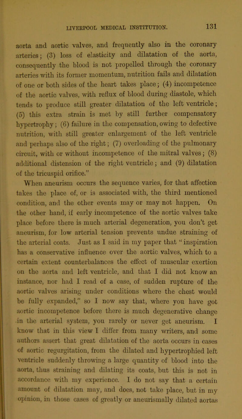 aorta and aortic valves, and frequently also in tho coronary arteries; (3) loss of elasticity and dilatation of the aorta, consequently the blood is not propelled through the coronary arteries with its former momentum, nutrition fails and dilatation of one or both sides of the heart takes place; (4) incompetence of the aortic valves, with reflux of blood during diastole, which tends to produce still greater dilatation of the left ventricle; (5) this extra strain is met by still further compensatory hypertrophy; (6) failure in the compensation, owing to defective nutrition, with still greater enlargement of the left ventricle and perhaps also of the right; (7) overloading of the pulmonary circuit, with or without incompetence of the mitral valves; (8) additional distension of the right ventricle; and (9) dilatation of the tricuspid orifice.” When aneurism occurs the sequence varies, for that affection takes the place of, or is associated with, the third mentioned condition, and the other events may or may not happen. On the other hand, if early incompetence of the aortic valves take place before there is much arterial degeneration, you don’t get aneurism, for low arterial tension prevents undue straining of the arterial coats. Just as I said in my paper that “inspiration has a conservative influence over the aortic valves, which to a certain extent counterbalances the effect of muscular exertion on the aorta and left ventricle, and that I did not know an instance, nor had I read of a case, of sudden rupture of the aortic valves arising under conditions where the chest would be fully expanded,” so I now say that, where you have got aortic incompetence before there is much degenerative change in the arterial system, you rarely or never get aneurism. I know that in this view I differ from many writers, and some authors assert that great dilatation of the aorta occurs in cases of aortic regurgitation, from the dilated and hypertrophied left ventricle suddenly throwing a large quantity of blood into the aorta, thus straining and dilating its coats, but this is not in accordance with my experience. I do not say that a certain amount of dilatation may, and does, not take place, but in my opinion, in those cases of greatly or aneurismally dilated aortas