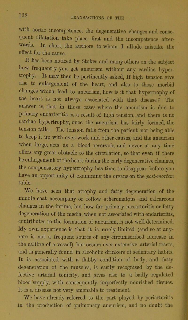 TRANSACTIONS OR THE with aortic incompetence, the degenerative changes and conse- quent dilatation take place first and the incompetence after- wards. In short, the authors to whom I allude mistake the effect for the cause. It has been noticed by Stokes and many others on the subject how frequently you get aneurism without any cardiac hyper- trophy. It may then be pertinently asked, If high tension give rise to enlargement of the heart, and also to those morbid changes which lead to aneurism, how is it that hypertrophy of the heart is not always associated with that disease ? The answer is, that in those cases where the aneurism is due to primary endarteritis as a result of high tension, and there is no cardiac hypertrophy, once the aneurism has fairly formed, the tension falls. The tension falls from the patient not being able to keep it up with over-work and other causes, and the aneurism when large, acts as a blood reservoir, and never at any time offers any great obstacle to the circulation, so that even if there be enlargement of the heart during the early degenerative changes, the compensatory hypertrophy has time to disappear before you have an opportunity of examining the organs on the post-mortem table. We have seen that atrophy and fatty degeneration of the middle coat accompany or follow atheromatous and calcareous changes in the intima, but how far primary mesarteritis or fatty degeneration of the media, when not associated with endarteritis, contributes to the formation of aneurism, is not well determined. My own experience is that it is rarely limited (and so at any- rate is not a frequent source of any circumscribed increase in the calibre of a vessel), but occurs over extensive arterial tracts, and is generally found in alcoholic drinkers of sedentary habits. It is associated with a flabby condition of body, and fatty degeneration of the muscles, is easily recognised by the de- fective arterial tonicity, and gives rise to a badly regulated blood 'supply, with consequently imperfectly nourished tissues. It is a disease not very amenable to treatment. We have already referred to the part played by periarteritis in the production of pulmonary aneurism, and no doubt the