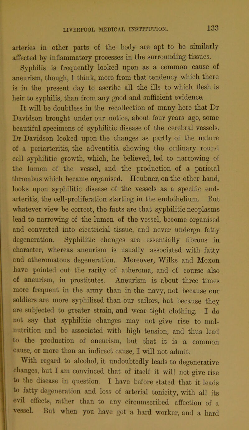 arteries in other parts of the body are apt to be similarly affected by inflammatory processes in the surrounding tissues. Syphilis is frequently looked upon as a common cause of aneurism, though, I think, more from that tendency which there is in the present day to ascribe all the ills to which flesh is heir to syphilis, than from any good and sufficient evidence. It will be doubtless in the recollection of many here that Dr Davidson brought under our notice, about four years ago, some beautiful specimens of syphilitic disease of the cerebral vessels. Dr Davidson looked upon the changes as partly of the nature of a periarteritis, the adventitia showing the ordinary round cell syphilitic growth, which, he believed, led to narrowing of the lumen of the vessel, and the production of a parietal thrombus which became organised. Heubner, on the other hand, looks upon syphilitic disease of the vessels as a specific end- arteritis, the cell-proliferation starting in the endothelium. But whatever view be correct, the facts are that syphilitic neoplasms lead to narrowing of the lumen of the vessel, become organised and converted into cicatricial tissue, and never undergo fatty degeneration. Syphilitic changes are essentially fibrous in character, whereas aneurism is usually associated with fatty and atheromatous degeneration. Moreover, Wilks and Moxon have pointed out the rarity of atheroma, and of course also of aneurism, in prostitutes. Aneurism is about three times more frequent in the army than in the navy, not because our soldiers are more syphilised than our sailors, but because they are subjected to greater strain, and wear tight clothing. I do not say that syphilitic changes may not give rise to mal- nutrition and be associated with high tension, and thus lead to the production of aneurism, but that it is a common cause, or more than an indirect cause, 1 will not admit. With regard to alcohol, it undoubtedly leads to degenerative changes, but I am convinced that of itself it will not give rise to the disease in question. I have before stated that it leads to fatty degeneration and loss of arterial tonicity, with all its evil effects, rather than to any circumscribed affection of a vessel. But when you have got a hard worker, and a hard