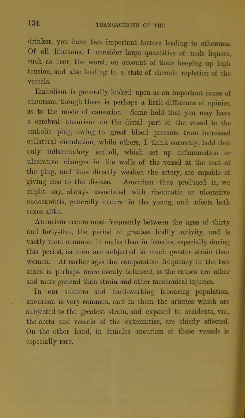 drinker, you have two important factors leading to atheroma. Of all libations, I consider large quantities of malt liquors, such as beer, the worst, on account of their keeping up high tension, and also leading to a state of chronic repletion of the vessels. Embolism is generally looked upon as an important cause of aneurism, though there is perhaps a little difference of opinion as to the mode of causation. Some hold that you may have a cerebral aneurism on the distal part of the vessel to the embolic plug, owing to great blood pressure from increased collateral circulation, while others, I think correctly, hold that only inflammatory emboli, which set up inflammation or ulcerative changes in the walls of the vessel at the seat of the plug, and thus directly weaken the artery, are capable of giving rise to the disease. Aneurism thus produced is, we might say, always associated with rheumatic or ulcerative endocarditis, generally occurs in the young, and affects both sexes alike. Aneurism occurs most frequently between the ages of thirty and forty-five, the period of greatest bodily activity, and is vastly more common in males than in females, especially during this period, as men are subjected to much greater strain than women. At earlier ages the comparative frequency in the two sexes is perhaps more evenly balanced, as the causes are other and more general than strain and other mechanical injuries. In our soldiers and hard-working labouring population, aneurism is very common, and in them the arteries which are subjected to the greatest strain, and exposed to accidents, viz., the aorta and vessels of the extremities, are chiefly affected. On the other hand, in females aneurism of these vessels is especially rare.