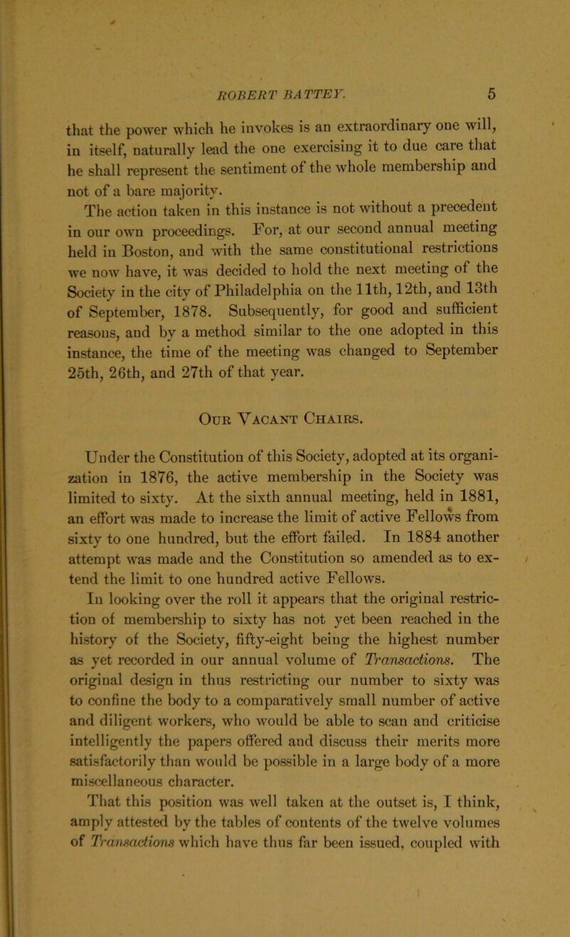that the power which he invokes is an extraordinary one will, in itself, naturally lead the one exercising it to due care that he shall represent the sentiment of the whole membership and not of a bare majority. The action taken in this instance is not without a precedent in our own proceedings. For, at our second annual meeting held in Boston, and with the same constitutional restrictions we now have, it was decided to hold the next meeting of the Society in the city of Philadelphia on the 11th, 12th, and 13th of September, 1878. Subsequently, for good and sufficient reasons, and bv a method similar to the one adopted in this instance, the time of the meeting was changed to September 25th, 26th, and 27th of that year. Our Vacant Chairs. Under the Constitution of this Society, adopted at its organi- zation in 1876, the active membership in the Society was limited to sixty. At the sixth annual meeting, held in 1881, an effort was made to increase the limit of active Fellows from sixty to one hundred, but the effort failed. In 1884 another attempt was made and the Constitution so amended as to ex- tend the limit to one hundred active Fellows. In looking over the roll it appears that the original restric- tion of membership to sixty has not yet been reached in the history of the Society, fifty-eight being the highest number as yet recorded in our annual volume of D'ansactions. The original design in thus restricting our number to sixty was to confine the body to a comparatively small number of active and diligent workers, who would be able to .scan and criticise intelligently the papers offered and discuss their merits more satisfactorily than would be possible in a large body of a more miscellaneous character. That this position was well taken at the outset is, I think, amply attested by the tables of contents of the twelve volumes of Tramadions which have thus far been issued, coupled with