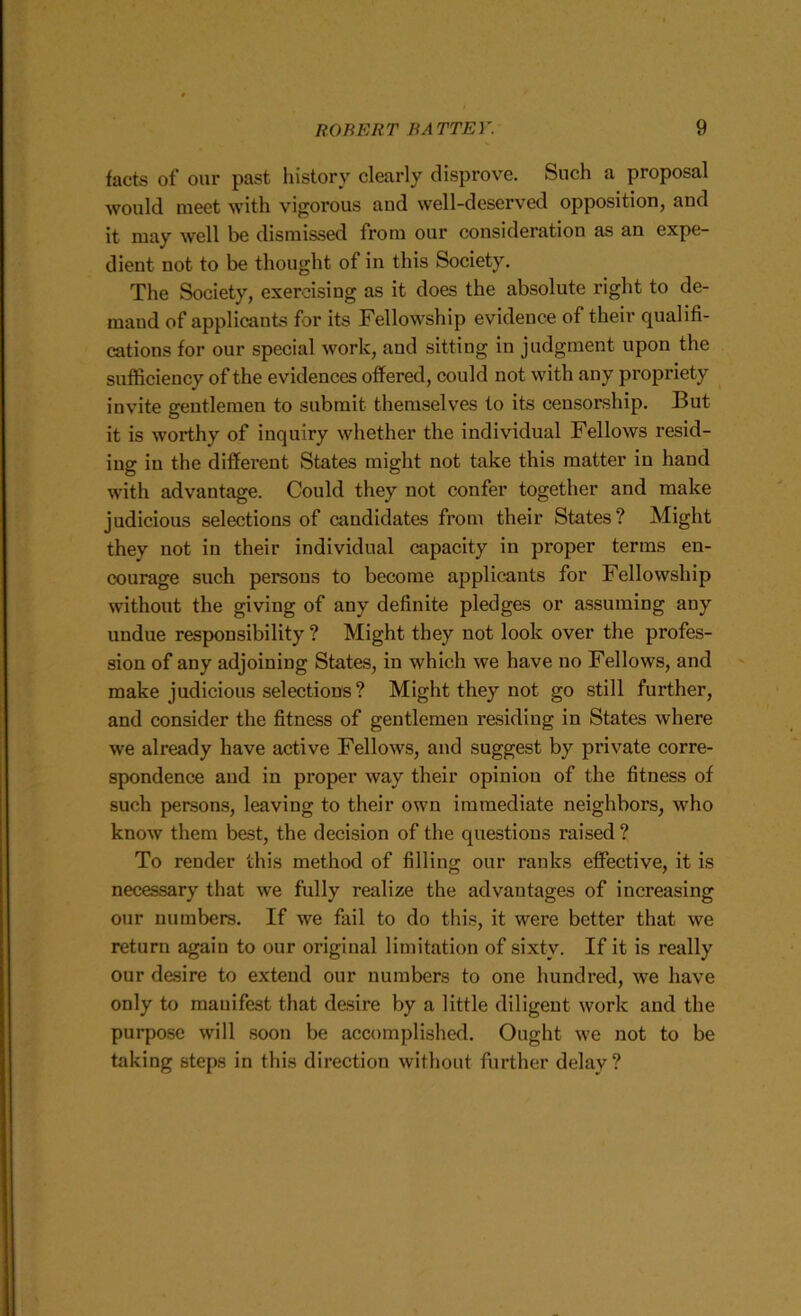 facts of our past history clearly disprove. Such a proposal would meet with vigorous and well-deserved opposition, and it may well be dismissed from our consideration as an expe- dient not to be thought of in this Society. The Society, exercising as it does the absolute right to de- mand of applicants for its Fellowship evidence of their qualifi- cations for our special work, and sitting in judgment upon the sufficiency of the evidences offered, could not with any propriety invite gentlemen to submit themselves to its censorship. But it is worthy of inquiry whether the individual Fellows resid- ing in the different States might not take this matter in hand with advantage. Could they not confer together and make judicious selections of candidates from their States? Might they not in their individual capacity in proper terms en- courage such persons to become applicants for Fellowship without the giving of any definite pledges or assuming any undue responsibility ? Might they not look over the profes- sion of any adjoining States, in which we have no Fellows, and make judicious selections? Might they not go still further, and consider the fitness of gentlemen re.siding in States where we already have active Fellows, and suggest by private corre- spondence and in proper way their opinion of the fitness of such persons, leaving to their own immediate neighbors, who know them best, the decision of the questions raised ? To render this method of filling our ranks effective, it is necessary that we fully realize the advantages of increasing our numbers. If we fail to do this, it were better that we return again to our original limitation of sixty. If it is really our desire to extend our numbers to one hundred, we have only to manifest that desire by a little diligent work and the purpose will .soon be accomplished. Ought we not to be taking steps in this direction without further delay ?