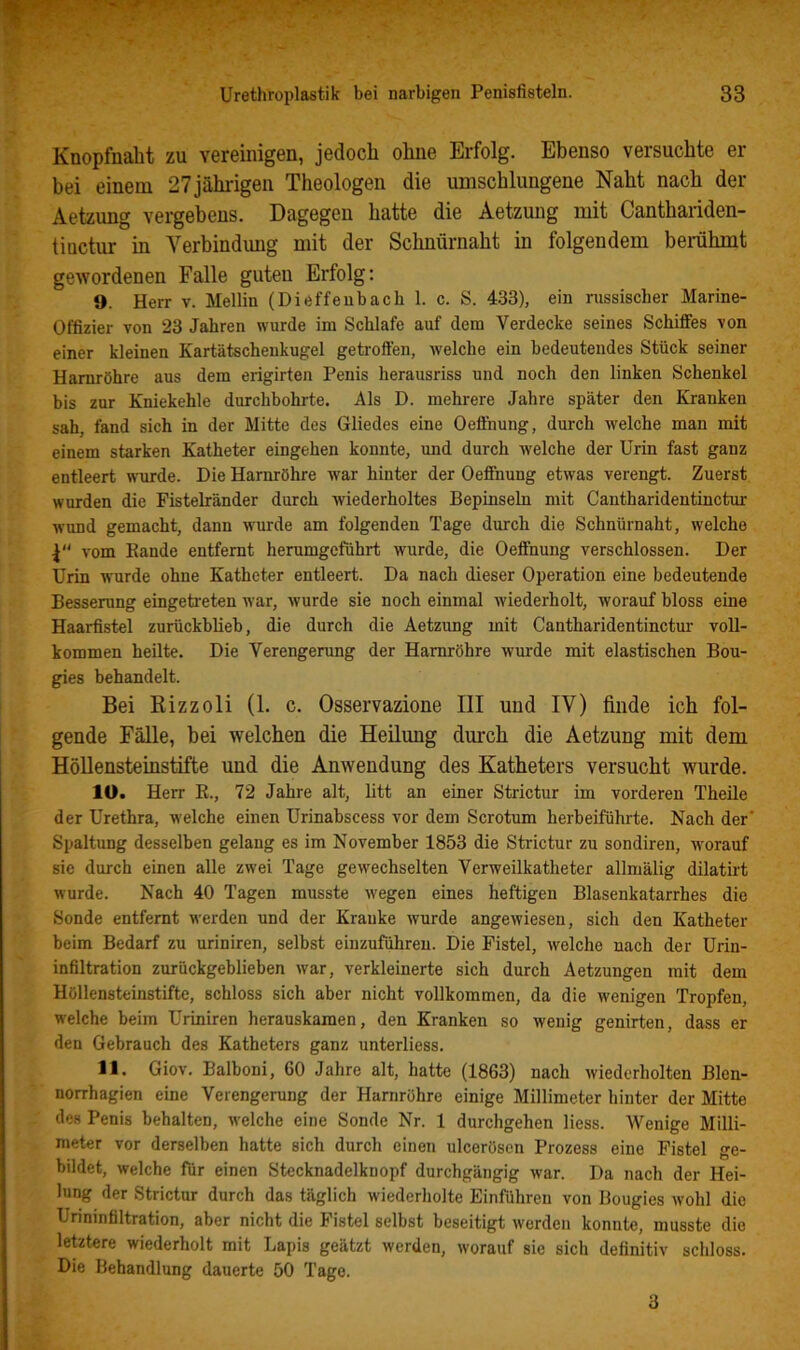 Kaopfnaht zu vereimgen, jedoch ohne Erfolg. Ebenso versuchte er bei einem 27jähiigen Theologen die umschlungene Naht nach der Aetzung vergebens. Dagegen hatte die Aetzung mit Canthaiiden- tinctur in Verbindung mit der Schnürnaht in folgendem bemhmt gewordenen Falle guten Erfolg; 9. Herr v. Mellin (Dieffeubach 1. c. S. 4-33), ein russischer Marine- Offizier von 23 Jahren wurde im Schlafe auf dem Verdecke seines Schifies von einer kleinen Kartätscheukugel getroffen, Avelche ein bedeutendes Stück seiner Harnröhre aus dem erigirten Penis herausriss und noch den linken Schenkel bis zur Kniekehle durchbohrte. Als D. mehrere Jahre später den Kranken sah, fand sich in der Mitte des Gliedes eine Oeffhung, durch welche man mit einem starken Katheter eingehen konnte, und durch welche der Urin fast ganz entleert wurde. Die Harnröhre war hinter der Oeffhung etwas verengt. Zuerst wurden die Fistelränder durch Aviederholtes Bepinseln mit Cantharidentinctur wund gemacht, dann w'urde am folgenden Tage durch die Schnürnaht, welche vom Bande entfernt herumgeführt wurde, die Oeffhung verschlossen. Der Urin wurde ohne Katheter entleert. Da nach dieser Operation eine bedeutende Besserung eingeü'eten war, wurde sie noch einmal wiederholt, worauf hloss eine Haarfistel zurückblieb, die durch die Aetzung mit Cantharidentinctur voll- kommen heilte. Die Verengerung der Harnröhre wurde mit elastischen Bou- gies behandelt. Bei Kizzoli (1. c. Osservazione III und IV) finde ich fol- gende Fälle, bei welchen die Heilung durch die Aetzung mit dem HöUensteinstifte und die Anwendung des Katheters versucht wurde. 10. Herr E., 72 Jahre alt, litt an einer Strictur im vorderen Theile der Urethra, welche einen Urinabscess vor dem Scrotum herbeiführte. Nach der Spaltung desselben gelang es im November 1853 die Strictur zu sondiren, worauf sie durch einen alle zwei Tage gewechselten Verweilkatheter allmälig dilatirt wurde. Nach 40 Tagen musste wegen eines heftigen Blasenkatarrhes die Sonde entfernt werden und der Kranke wurde angewiesen, sich den Katheter beim Bedarf zu uriniren, selbst eiuzuführeu. Die Fistel, welche nach der Urin- infiltration zurückgehlieben war, verkleinerte sich durch Aetzungen mit dem HöUensteinstifte, schloss sich aber nicht vollkommen, da die wenigen Tropfen, welche beim Uriniren herauskamen, den Kranken so wenig genirten, dass er den Gebrauch des Katheters ganz unterliess. 11. Giov. Balboni, 60 Jahre alt, hatte (1863) nach wiederholten Blen- norrhagien eine Verengerung der Harnröhre einige Millimeter hinter der Mitte des Penis behalten, welche eine Sonde Nr. 1 durchgehen Hess. Wenige Milli- meter vor derselben hatte sich durch einen ulceröscn Prozess eine Fistel ge- bildet, welche für einen Stecknadelknopf durchgängig war. Da nach der Hei- lung der Strictur durch das täglich wiederholte Einführen von Bougies wohl die Urininfiltration, aber nicht die Fistel selbst beseitigt werden konnte, musste die letztere wiederholt mit Lapis geätzt werden, worauf sie sich definitiv schloss. Die Behandlung dauerte 50 Tage. 3