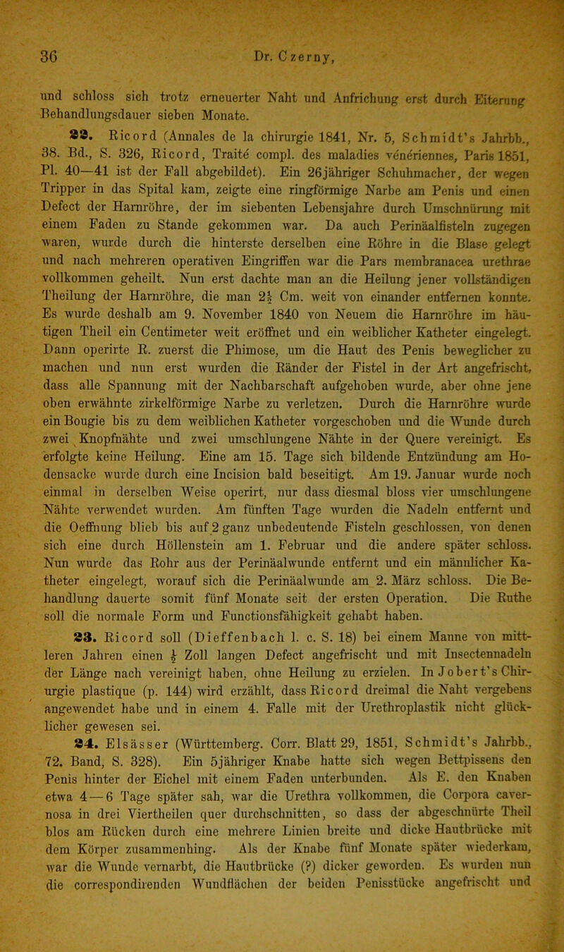 und schloss sich trotz erneuerter Naht und Anfrichung erst durch Eiterung Behandlungsdauer sieben Monate. Ä3. Ricord (Annales de la Chirurgie 1841, Nr. 5, Schmidt’s Jahrbb., 38. Ed., S. 326, Ei cord, Traite compl. des maladies veneriennes, Paris 1851, PI. 40—41 ist der Pall abgebildet). Ein 26jähriger Schuhmacher, der wegen Tripper in das Spital kam, zeigte eine ringförmige Narbe am Penis und einen Defect der Harnröhre, der im siebenten Lebensjahre durch Umschnürung mit einem Faden zu Stande gekommen war. Da auch Perinäalfisteln zugegen waren, wurde durch die hinterste derselben eine Röhre in die Blase gelegt und nach mehreren operativen Eingriffen Avar die Pars membranacea urethrae vollkommen geheilt. Nun erst dachte man an die Heilung jener vollständigen Theilung der Harnröhre, die man 2| Cm. Aveit von einander entfernen konnte. Es wurde deshalb am 9. November 1840 von Neuem die Harnröhre im häu- tigen Theil ein Centimeter Aveit eröfihet und ein Aveiblicher Katheter eingelegt. Dann operirte R. zuerst die Phimose, um die Haut des Penis beweglicher zu machen und nun erst wurden die Ränder der Fistel in der Art angefrischt, dass alle Spannung mit der Nachbarschaft aufgehoben Avurde, aber ohne jene oben erAvähnte zirkelförmige Narbe zu verletzen. Durch die Harnröhre Avurde ein Bougie bis zu dem weiblichen Katheter vorgeschoben und die Wunde durch zwei Knopihähte und ZAvei umschlungene Nähte in der Quere vereinigt. Es erfolgte keine Heilung. Eine am 15. Tage sich bildende Entzündung am Ho- densacke Avurde durch eine Incision bald beseitigt. Am 19. Januar wurde noch einmal in derselben Weise operirt, nur dass diesmal bloss vier umschlungene Nähte verAvendet Avurden. Am fünften Tage Avurden die Nadeln entfernt und die Oeffiiung blieb bis auf 2 ganz unbedeutende Fisteln geschlossen, von denen sich eine durch Höllenstein am 1. Februar und die andere später schloss. Nun Avurde das Rohr aus der Perinäalwunde entfernt und ein männRcher Ka- theter eingelegt, worauf sich die Perinäahvunde am 2. März schloss. Die Be- handlung dauerte somit fünf Monate seit der ersten Operation. Die Ruthe soll die normale Form und Functionsfähigkeit gehabt haben. 83. Ricord soll (Dieffenbach 1. c. S. 18) bei einem Manne von mitt- leren Jahren einen ^ Zoll langen Defect angefi'ischt und mit Insectennadeln der Länge nach vereinigt haben, ohne Heilung zu erzielen. In Jober t’s Chir- urgie plastique (p. 144) wird erzählt, dass Ricord dreimal die Naht vergebens angewendet habe und in einem 4. Palle mit der Urethroplastik nicht glück- licher gewesen sei. 84. Elsässer (Württemberg. Corr. Blatt 29, 1851, Schmidt’s Jahrbb., 72. Band, S. 328). Ein öjähriger Knabe hatte sich Avegen Bettpissens den Penis hinter der Eichel mit einem Faden unterbunden. Als E. den Knaben etwa 4 — 6 Tage später sah, Avar die Urethra vollkommen, die Corpora caver- nosa in drei Viertheilen quer durchschnitten, so dass der abgeschnürte Theil blos am Rücken durch eine mehrere Linien breite und dicke Hautbrücke mit dem Körper zusammenhing. Als der Knabe fünf Monate später Aviederkara, Avar die Wunde vernarbt, die Hautbrücke (?) dicker geAvorden. Es Avurdeii nun die correspondirenden Wundflächen der beiden Penisstücke angefrischt und