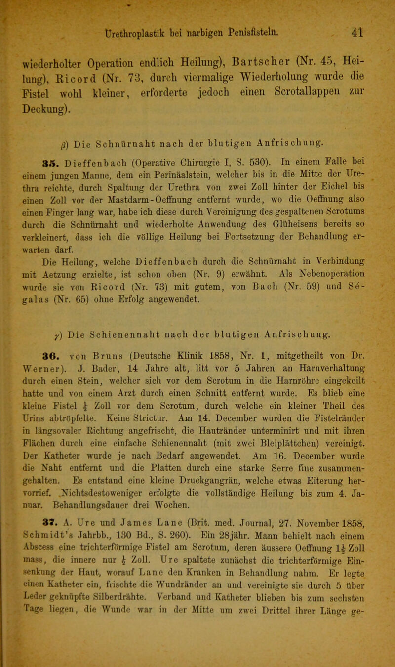 wiederholter Operation endlich Heilung), Bartscher (Nr. 45, Hei- lung), Ri cord (Nr. 73, durch viermalige Wiederholung wurde die Fistel wohl kleiner, erforderte jedoch einen Scrotallappen zur Deckung). ß) Die Schnürnaht nach der blutigen Anfrischung. 35. Dieffenbach (Operative Chirurgie I, S. 530). In einem Falle bei einem jungen Manne, dem ein Perinäalstein, welcher bis in die Mitte der Ure- thra reichte, durch Spaltung der Urethra von zwei Zoll hinter der Eichel bis einen Zoll vor der Mastdarm-OeflFnung entfernt wurde, wo die Oeffiiung also einen Finger lang war, habe ich diese durch Vereinigung des gespaltenen Scrotums durch die Schnürnaht und wiederholte Anwendung des Glüheisens bereits so verkleinert, dass ich die völlige Heilung bei Fortsetzung der Behandlung er- warten darf. Die Heilung, welche Dieffenbach durch die Schnürnaht in Verbindung mit Aetzung erzielte, ist schon oben (Nr. 9) erwähnt. Als Nebenoperation wurde sie von Ri cord (Nr. 73) mit gutem, von Bach (Nr. 59) und Se- galas (Nr. 65) ohne Erfolg angewendet. •/) Die Schienennaht nach der blutigen Anfrischung. 36. von Bruns (Deutsche Klinik 1858, Nr. 1, mitgetheilt von Dr. Werner). J. Bader, 14 Jahre alt, litt vor 5 Jahren an Harnverhaltung durch einen Stein, welcher sich vor dem Scrotum in die Harnröhre eingekeilt hatte und von einem Arzt durch einen Schnitt entfernt wurde. Es blieb eine kleine Fistel ^ Zoll vor dem Scrotum, durch welche ein kleiner Theil des Urins abtröpfelte. Keine Strictur. Am 14. December wurden die Fistelränder in längsovaler Richtung angefrischt, die Hautränder unterminirt und mit ihren Flächen durch eine einfache Schienennaht (mit zwei Bleiplättchen) vereinigt. Der Katheter wurde je nach Bedarf angewendet. Am 16. December wurde die Naht entfernt und die Platten durch eine starke Serre fine zusammen- gehalten. Es entstand eine kleine Druckgangrän, welche etwas Eiterung her- vorrief. .Nichtsdestoweniger erfolgte die vollständige Heilung bis zum 4. Ja- nuar. Behandlungsdauer drei Wochen. 37. A. Ure und James Lane (Brit. med. Journal, 27. November 1858, Schmidt’s Jahrbb., 130 Bd., S. 260). Ein 28jähr. Mann behielt nach einem Abscess eine trichterförmige Fistel am Scrotum, deren äussere Oefthung Ik Zoll mass, die innere nur ^ Zoll. Ure spaltete zunächst die trichterförmige Ein- senkung der Haut, worauf Lane den Kranken in Behandlung nahm. Er legte einen Katheter ein, frischte die Wundränder an und vereinigte sie durch 5 über Leder geknüpfte Silberdrähte. Verband und Katheter blieben bis zum sechsten Tage liegen, die Wunde war in der Mitte um zwei Drittel ihrer Länge ge-