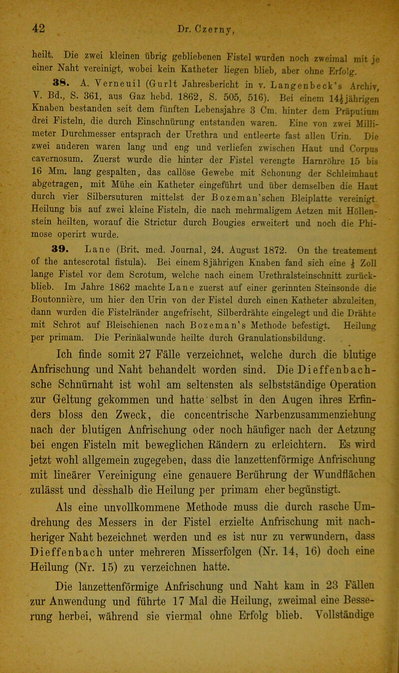 heilt. Die zwei kleinen übrig gebliebenen Fistel wurden noch zweimal mit je einer Naht vereinigt, wobei kein Katheter liegen blieb, aber ohne Erfolg. 38. A. Verneuil (Gurlt Jahresbericht in v. Langenbeck’s Archiv, V. Bd., S. 361, aus Gaz hebd. 1862, S. 505, 516). Bei einem 14^jährigen Knaben bestanden seit dem fünften Lebensjahre 3 Cm. hinter dem Präputium drei Fisteln, die durch Einschnürung entstanden waren. Eine von zwei Milli- meter Durchmesser entsprach der Urethra und entleerte fast allen Urin. Die zwei anderen waren lang und eng und verliefen zwischen Haut und Corpus cavemosum. Zuerst wurde die hinter der Fistel verengte Harnröhre 15 bis 16 Mm. lang gespalten, das callöse Gewebe mit Schonung der Schleimhaut abgetragen, mit Mühe .ein Katheter eingeführt und über demselben die Haut durch vier Sübersuturen mittelst der Bozeman’schen Bleiplatte vereinigt. Heilung bis auf zwei kleine Fisteln, die nach mehrmaligem Aetzen mit Höllen- stein heilten, worauf die Strictur durch Bougies eru'eitert und noch die Phi- mose operirt wurde. 39. Laue (Brit. med. Journal, 24. August 1872. On the keatement of the antescrotal fistula). Bei einem 8 jährigen Knaben fand sich eine ^ Zoll lange Fistel vor dem Scrotum, welche nach einem Urethralsteinschnitt zuiiick- blieb. Im Jahre 1862 machte Laue zuerst auf einer gerinnten Steinsonde die Boutonniere, um hier den Urin von der Fistel durch einen Katheter abzuleiten, dann wurden die Fistelränder angefrischt, Silberdrähte eingelegt und die Drähte mit Schrot auf Bleischienen nach Bozeman’s Methode befestigt. Heilung per priraam. Die Periuäalwunde heilte durch Granulationsbüdung. Ich finde somit 27 Fälle verzeichnet, welche durch die blutige Anfrischung und Naht behandelt worden sind. Die Dieffenbach- sche Schnümaht ist wohl am seltensten als selbstständige Operation zur Geltung gekommen und hatte selbst in den Augen ihres Erfin- ders bloss den Zweck, die concentrische Narbenzusammenziehung nach der blutigen Anfrischung oder noch häufiger nach der Aetzung bei engen Fisteln mit beweglichen Eändem zu erleichtern. Es wird jetzt wohl allgemein zugegeben, dass die lanzettenförmige Anfrischung mit lineärer Vereinigung eine genauere Berührung der Wundflächen , zulässt und desshalb die Heilung per primam eher begünstigt. Als eine unvollkommene Methode muss die durch rasche Um- drehung des Messers in der Fistel erzielte Anfrischung mit nach- heriger Naht bezeichnet werden und es ist nur zu verwundern, dass Dieffenbach unter mehreren Misserfolgen (Nr. 14, 16) doch eine Heilung (Nr. 15) zu verzeichnen hatte. Die lanzettenförmige Anfrischung und Naht kam in 23 Fällen zur Anwendung und führte 17 Mal die Heilung, zweimal eine Besse- rung herbei, während sie viermal ohne Erfolg blieb. Vollstä.ndige