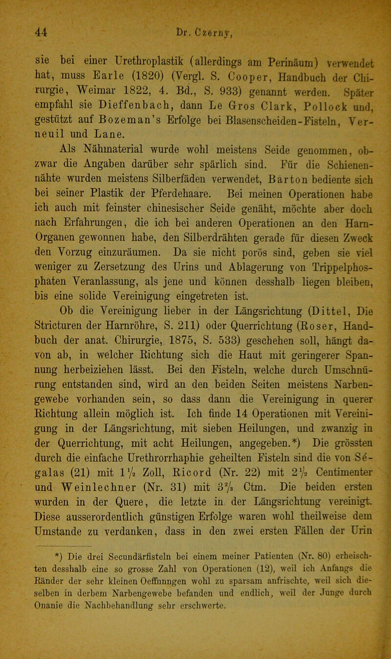 sie bei einer Urethroplastik (allerdings am Perinäum) verwendet hat, muss Earle (1820) (Vergl. S. Cooper, Handbuch der Chi- rurgie, Weimar 1822, 4. Bd., S, 933) genannt werden. Später empfahl sie Dieffenhach, dann Le Gros Clark, Pollock und, gestützt auf Bozeman’s Erfolge bei Blasenscheiden-Fisteln, Ver- neuil und Lane. Als Nähmaterial wurde wohl meistens Seide genommen, ob- zwar die Angaben darüber sehr spärlich sind. Für die Schienen- nähte wurden meistens Silberfäden verwendet, Bar ton bediente sich bei seiner Plastik der Pferdehaare. Bei meinen Operationen habe ich auch mit feinster chinesischer Seide genäht, möchte aber doch nach Erfahrungen, die ich bei anderen Operationen an den Harn- Organen gewonnen habe, den Silberdrähten gerade für diesen Zweck den Vorzug einzuräumen. Da sie nicht porös sind, geben sie viel weniger zu Zersetzung des Urins und Ablagerung von Trippelphos- phaten Veranlassung, als jene und können desshalb liegen bleiben, bis eine solide Vereinigung eingetreten ist. Ob die Vereinigung lieber in der Längsrichtung (Dittel, Die Stricturen der Harnröhre, S. 211) oder Querrichtung (Roser, Hand- buch der anat. Chirurgie, 1875, S. 533) geschehen soll, hängt da- von ab, in welcher Richtung sich die Haut mit geringerer Span- nung herbeiziehen lässt. Bei den Fisteln, welche durch Umschnü- rung entstanden sind, wird an den beiden Seiten meistens Narben- gewebe vorhanden sein, so dass dann die Vereinigung in querer Richtung allein möglich ist. Ich finde 14 Operationen mit Vereini- gung in der Längsrichtung, mit sieben Heilungen, und zwanzig in der Querrichtung, mit acht Heilungen, angegeben.*) Die grössten durch die einfache Urethrorrhaphie geheilten Fisteln sind die von Sö- galas (21) mit l’/j ZoU, Ricord (Nr. 22) mit 2,% Centimenter und Weinlechner (Nr. 31) mit 3% Ctm. Die beiden ersten wurden in der Quere, die letzte in der Längsrichtung vereinigt. Diese ausserordentlich günstigen Erfolge waren wohl theilweise dem Umstande zu verdanken, dass in den zwei ersten Fällen der Urin *) Die drei Secundärfisteln bei einem meiner Patienten (Nr. 80) erheisch- ten desshalb eine so grosse Zahl von Operationen (12), weil ich Anfangs die Eänder der sehr kleinen Oeffhnngen wohl zu sparsam anfrischte, weil sich die- selben in derbem Narbengewebe befanden und endlich, weil der Junge durch Onanie die Nachbehandlung sehr erschwerte.