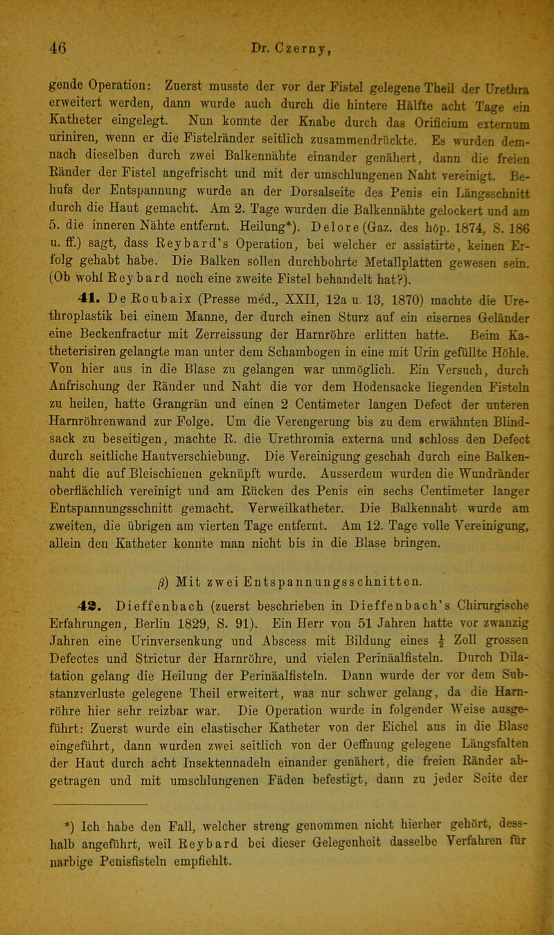 gende Operation: Zuerst musste der vor der Fistel gelegene Theil der Urethra erweitert werden, dann wurde auch durch die hintere Hälfte acht Tage ein Katheter eingelegt. Nun konnte der Knabe durch das Orificium extemum uriniren, wenn er die Pistelränder seitlich zusammendrückte. Es wurden dem- nach dieselben durch zwei Balkennälite einander genähert, dann die freien Känder der Fistel angefrischt und mit der umschlungenen Naht vereinigt. Be- hufs der Entspannung wurde an der Dorsalseite des Penis ein Längsschnitt durch die Haut gemacht. Am 2. Tage wurden die Balkennähte gelockert und am 5. die inneren Nähte entfernt. Heilung*). Delore(Gaz. des höp. 1874, S. 186 u. ff.) sagt, dass Eeyhard’s Operation, hei welcher er assistirte, keinen Er- folg gehabt habe. Die Balken sollen durchbohrte Metallplatten gewesen sein. (Ob wohl Eeybard noch eine zweite Fistel behandelt hat?). 41. De Eoubaix (Presse me'd., XXII, 12a u. 13, 1870) machte die Ure- tbroplastik bei einem Manne, der durch einen Sturz auf ein eisernes Geländer eine Beckenfractur mit Zerreissung der Harnröhre erlitten hatte. Beim Ka- theterisiren gelangte man unter dem Schambogen in eine mit Urin gefüllte Höhle. Von hier aus in die Blase zu gelangen war unmöglich. Ein Versuch, durch Anfrischung der Eäuder und Naht die vor dem Hodensacke liegenden Fisteln zu heilen, hatte Grangrän und einen 2 Centimeter langen Defect der unteren Hamröhrenwand zur Folge. Um die Verengerung bis zu dem erwähnten Blind- sack zu beseitigen, machte E. die Urethromia externa und schloss den Defect durch seitliche Hautverschiebung. Die Vereinigung geschah durch eine Balken- naht die auf Bleischienen geknüpft wurde. Ausserdem wurden die Wundränder oberflächlich vereinigt und am Eücken des Penis ein sechs Centimeter langer Entspannungsschnitt gemacht. Verweilkatheter. Die Balkennaht wurde am zweiten, die übrigen am vierten Tage entfernt. Am 12. Tage volle Vereinigung, allein den Katheter konnte man nicht bis in die Blase bringen. ß) Mit zwei Entspannungsschnitten. 48. Dieffenbach (zuerst beschrieben in Dieffenbach’s Chirurgische Erfahrungen, Berlin 1829, S. 91). Ein Herr von 51 Jahren hatte vor zwanzig Jahren eine Urinversenkung und Abscess mit Bildung eines ^ Zoll grossen Defectes und Strictur der Harnröhre, und vielen Perinäalflsteln. Durch Dila- tation gelang die Heilung der Perinäalflsteln. Dann wurde der vor dem Sub- stanzverluste gelegene Theil erweitert, was nur schwer gelang, da die Harn- röhre hier sehr reizbar war. Die Operation wurde in folgender Weise aasge- führt: Zuerst wurde ein elastischer Katheter von der Eichel aus in die Blase eingeführt, dann wurden zwei seitlich von der Oeffnung gelegene Längsfalten der Haut durch acht Insektennadeln einander genähert, die freien Eänder ab- getragen und mit umschlungenen Fäden befestigt, dann zu jeder Seite der *) Ich habe den Fall, welcher streng genommen nicht hierher gehört, dess- halb angeführt, weil Eeybard bei dieser Gelegenheit dasselbe Verfahren für narbige Penisflsteln empflehlt.