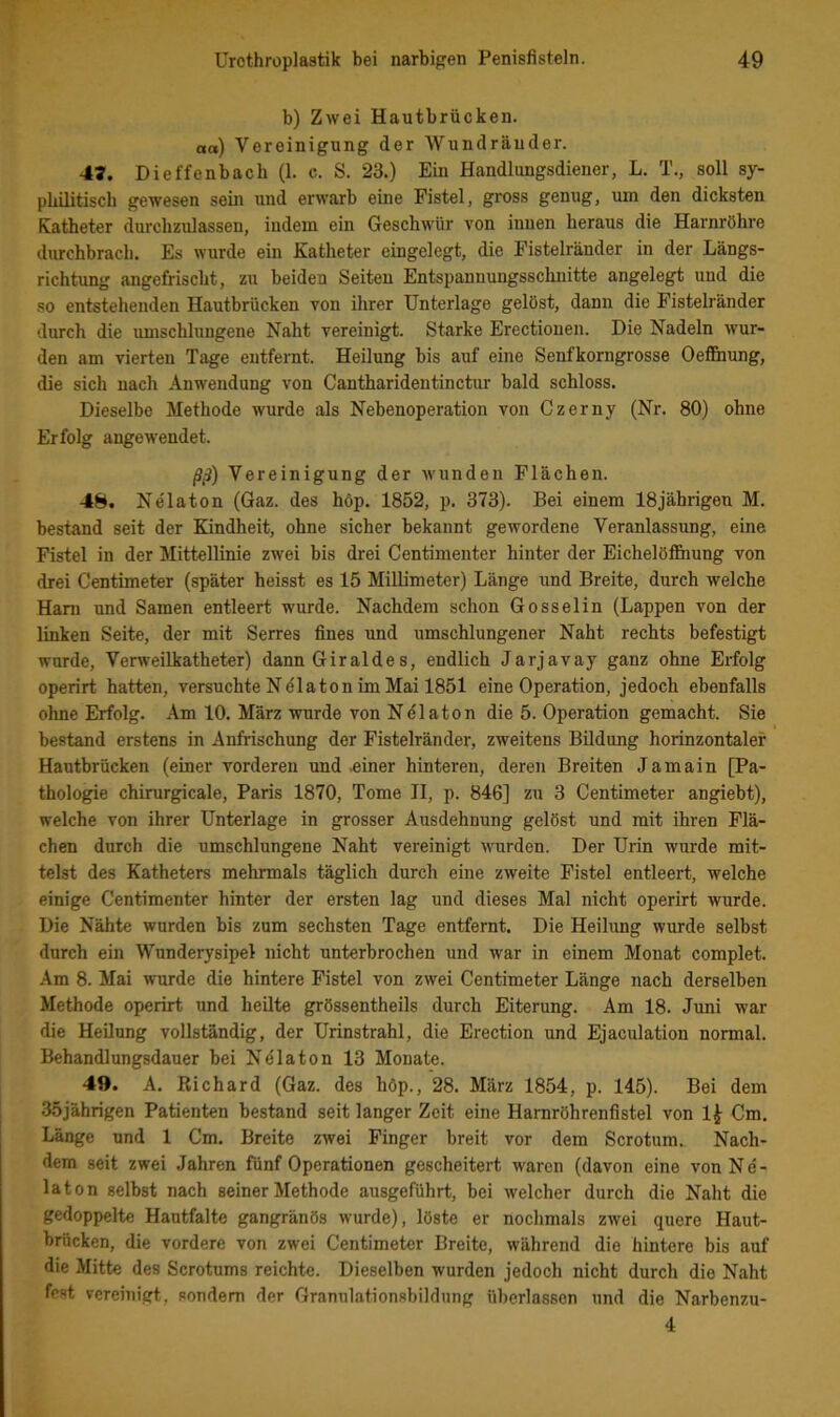 b) Zwei Hautbrücken, aa) Vereinigung der Wundräuder. 47. Dieffenbach (1. c. S. 23.) Ein Handlungsdiener, L. T., soll sy- philitisch gewesen sein und erwarb eine Fistel, gross genug, um den dicksten Katheter durchzulassen, indem ein Geschwür von innen heraus die Harnröhre durchbrach. Es wurde ein Katheter eingelegt, die Fistelränder in der Längs- richtung angefrischt, zu beiden Seiten Entspannungsschnitte angelegt und die so entstehenden Hautbrücken von ihrer Unterlage gelöst, dann die Fistelränder durch die umschlungene Naht vereinigt. Starke Erectiouen. Die Nadeln wur- den am vierten Tage entfernt. Heilung bis auf eine Senfkorngrosse Oef&ung, die sich nach Anwendung von Cantharidentinctur bald schloss. Dieselbe Methode wurde als Nebenoperation von Czerny (Nr. 80) ohne Erfolg angewendet. jS^) Vereinigung der wunden Flächen. 48. Ne'laton (Gaz. des höp. 1852, p. 373). Bei einem 18jährigen M. bestand seit der Kindheit, ohne sicher bekannt gewordene Veranlassung, eine Fistel in der Mittellinie zwei bis drei Centimenter hinter der Eichelölfiiung von drei Centimeter (später heisst es 15 Millimeter) Länge und Breite, durch welche Ham und Samen entleert wurde. Nachdem schon Gosselin (Lappen von der linken Seite, der mit Serres fines und umschlungener Naht rechts befestigt wurde, Verweilkatheter) dann Giraide s, endlich Jarjavay ganz ohne Erfolg operirt hatten, versuchte NPlaton im Mai 1851 eine Operation, jedoch ebenfalls ohne Erfolg. Am 10. März wurde von Nelaton die 5. Operation gemacht. Sie bestand erstens in Anfrischung der Fistelränder, zweitens Bildung horinzontalef Hautbrücken (einer vorderen und .einer hinteren, deren Breiten Jamain [Pa- thologie chirurgicale, Paris 1870, Tome II, p. 846] zu 3 Centimeter angiebt), welche von ihrer Unterlage in grosser Ausdehnung gelöst und mit ihren Flä- chen durch die umschlungene Naht vereinigt wurden. Der Urin wurde mit- telst des Katheters mehrmals täglich durch eine zweite Fistel entleert, welche einige Centimenter hinter der ersten lag und dieses Mal nicht operirt wurde. Die Nähte wurden bis zum sechsten Tage entfernt. Die Heihmg wurde selbst durch ein Wunderysipel nicht unterbrochen und war in einem Monat complet. Am 8. Mai wurde die hintere Fistel von zwei Centimeter Länge nach derselben Methode operirt und heilte grössentheils durch Eiterung. Am 18. Juni war die Heilung vollständig, der Urinstrahl, die Erection und Ejaculation normal. Behandlungsdauer bei Nelaton 13 Monate. 49. A. Richard (Gaz. des höp., 28. März 1854, p. 145). Bei dem 35jährigen Patienten bestand seit langer Zeit eine Harnröhrenfistel von 1^ Cm, Länge und 1 Cm. Breite zwei Finger breit vor dem Scrotum. Nach- dem seit zwei Jahren fünf Operationen gescheitert waren (davon eine von Ne- laton selbst nach seiner Methode ausgeführt, bei welcher durch die Naht die gedoppelte Hautfalte gangränös wurde), löste er nochmals zwei quere Haut- brücken, die vordere von zwei Centimeter Breite, während die hintere bis auf die Mitte des Scrotums reichte. Dieselben wurden jedoch nicht durch die Naht fest vereinigt, sondern der Granulationsbildung überlassen und die Narbenzu- 4