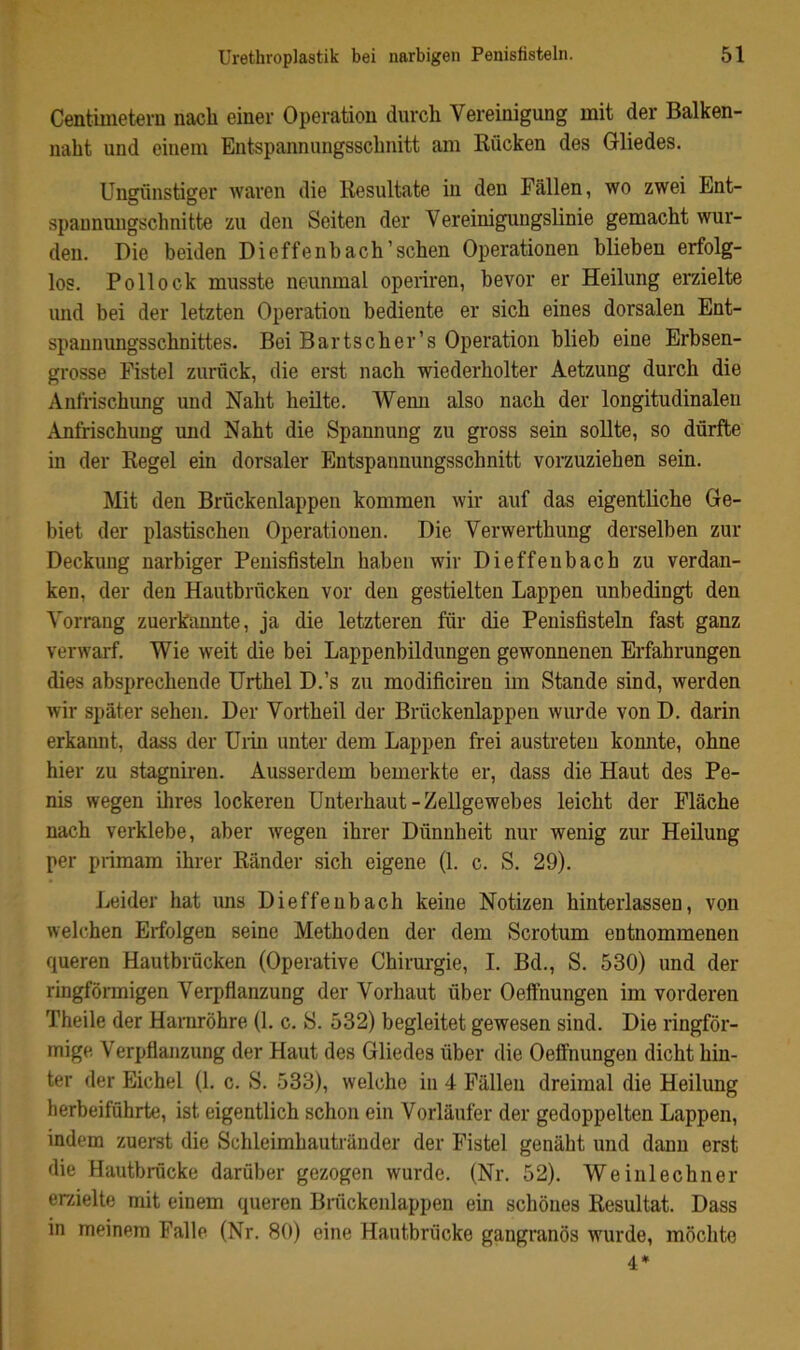 Centimoterii nach einer Operation durch Vereinigung mit der Balken- naht und einem Entspannungsschnitt am Rücken des Gliedes. Ungünstiger Avaren die Resultate in den Fällen, wo zwei Ent- spaunmigschnitte zu den Seiten der Vereinigungslinie gemacht wur- den. Die beiden Dieffenb ach'sehen Operationen blieben erfolg- los. Pollock musste neunmal operiren, bevor er Heilung erzielte und bei der letzten Operation bediente er sich eines dorsalen Ent- spannungsschnittes. Bei Bartscher’s Operation blieb eine Erbsen- grosse Fistel zurück, die erst nach wiederholter Aetzung durch die Anfrischung und Naht heilte. Wemi also nach der longitudinalen Anfrischung und Naht die Spannung zu gross sein sollte, so dürfte in der Regel ein dorsaler Entspannungsschnitt vorzuziehen sein. Mit den Brückenlappeii kommen wir auf das eigentliche Ge- biet der plastischen Operationen. Die Verwerthung derselben zur Deckung narbiger Penisfisteln haben wir Dieffenbach zu verdan- ken, der den Hautbrücken vor den gestielten Lappen unbedingt den Vorrang zuerkannte, ja die letzteren für die Penisfisteln fast ganz verwarf. Wie weit die bei Lappenbildungen gewonnenen Erfahrungen dies absprechende ürthel D.’s zu modificiren im Stande sind, werden Avir später sehen. Der Vortheil der Brückenlappen Avurde von D. darin erkannt, dass der üiin unter dem Lappen frei austreten konnte, ohne hier zu stagniren. Ausserdem bemerkte er, dass die Haut des Pe- nis wegen ihres lockeren Unterhaut - Zellgewebes leicht der Fläche nach verklebe, aber Avegen ihrer Dünnheit nur wenig zur Heilung per primam ihrer Ränder sich eigene (1. c. S. 29). Leider hat uns Dieffenbach keine Notizen hinterlassen, von Avelchen Erfolgen seine Methoden der dem Scrotum entnommenen queren Hautbrücken (Operative Chirurgie, I. Bd., S. 530) und der ringförmigen Verpfianzung der Vorhaut über Oefthungen im vorderen Theile der Harnröhre (1. c. S. 532) begleitet gewesen sind. Die ringför- mige Verpfianzung der Haut des Gliedes über die Oeffnungen dicht hin- ter der Eichel (1. c. S. 533), Avelche in 4 Fällen dreimal die Heilung herbeiführte, ist eigentlich schon ein Vorläufer der gedoppelten Lappen, indem zuerst die Schleimhautränder der Fistel genäht und daun erst die Hautbrücke darüber gezogen wurde. (Nr. 52). Weinlechner erzielte mit einem queren Briickenlappen ein schönes Resultat. Dass in meinem Falle (Nr. 80) eine Hautbrücke gangränös wurde, möclite 4*