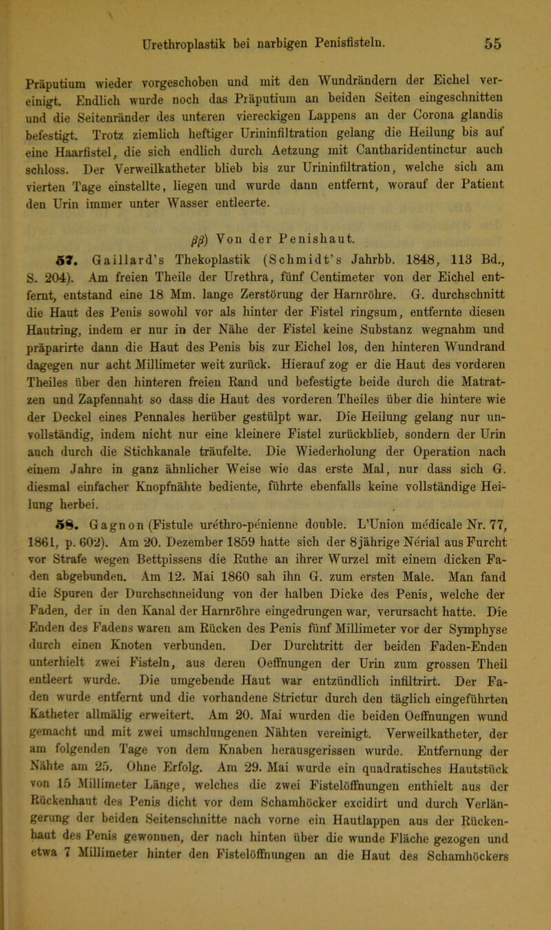 Präputium wieder vorgeschoben und mit den Wundrändern der £ichel ver- einigt Endlich wurde noch das Präputium an beiden Seiten eingeschnitten und die Seitenränder des unteren viereckigen Lappens an der Corona glandis befestigt. Trotz ziemlich heftiger Urininfiltration gelang die Heilung bis auf eine Haarfistel, die sich endlich durch Aetzung mit Cantharidentinctur auch schloss. Der Verweilkatheter blieb bis zur Urininfiltration, welche sich am vierten Tage einstellte, liegen und wurde dann entfernt, worauf der Patient den Urin immer unter Wasser entleerte. ßß) Von der Penishaut. 57. Gaillard’s Thekoplastik (Schmidt’s Jahrbb. 1848, 113 Bd., S. 204). Am freien Theile der Urethra, fünf Centimeter von der Eichel ent- fernt, entstand eine 18 Mm. lange Zerstörung der Harnröhre. G. durchschnitt die Haut des Penis sowohl vor als hinter der Fistel ringsum, entfernte diesen Hautring, indem er nur in der Nähe der Fistel keine Substanz wegnahm und präparirte dann die Haut des Penis bis zur Eichel los, den hinteren Wundrand dagegen nur acht Millimeter weit zurück. Hierauf zog er die Haut des vorderen Theiles über den hinteren freien Rand und befestigte beide durch die Matrat- zen und Zapfennaht so dass die Haut des vorderen Theiles über die hintere wie der Deckel eines Pennales herüber gestülpt war. Die Heilung gelang nur un- vollständig, indem nicht nur eine kleinere Fistel zurückblieb, sondern der Urin auch durch die Stichkanale träufelte. Die Wiederholung der Operation nach einem Jahre in ganz ähnlicher Weise wie das erste Mal, nur dass sich G. diesmal einfacher Knopfnähte bediente, führte ebenfalls keine vollständige Hei- lung herbei. 5^. Gagnon (Fistule urethro-penienne double. L’Union medicale Nr. 77, 1861, p. 602). Am 20. Dezember 1850 hatte sich der 8 jährige Ne'rial aus Furcht vor Strafe wegen Bettpissens die Ruthe an ihrer Wurzel mit einem dicken Fa- den abgebunden. Am 12. Mai 1860 sah ihn G. zum ersten Male. Man fand die Spuren der Durchschneidung von der halben Dicke des Penis, welche der Faden, der in den Kanal der Harnröhre eingedrungen war, verursacht hatte. Die Enden des Fadens waren am Rücken des Penis fünf Millimeter vor der Symphyse durch einen Knoten verbunden. Der Durchtritt der beiden Faden-Enden unterhielt zwei Fisteln, aus deren Oefftmngen der Urin zum grossen Theil entleert wurde. Die umgebende Haut war entzündlich infiltrirt. Der Fa- den wurde entfernt und die vorhandene Strictur durch den täglich eingeführten Katheter allmälig erweitert. Am 20. Mai wurden die beiden Oeffnungen w'und gemacht und mit zwei umschlungenen Nähten vereinigt. Verweilkatheter, der am folgenden Tage von dem Knaben herausgerissen wurde. Entfernung der Nähte am 25. Ohne Erfolg. Am 29. Mai wurde ein quadratisches Hautstück von 15 Millimeter Länge, welches die zwei Fistelöflhiungen enthielt aus der Rückenhaut des Penis dicht vor dem Schamhücker excidirt und durch Verlän- gerung der beiden Seitenschnitte nach vorne ein Hautlappen aus der Rücken- haut des Penis gewonnen, der nach hinten über die wunde Fläche gezogen und etwa 7 Millimeter hinter den Fistelöifnungen an die Haut des Schamhöckers