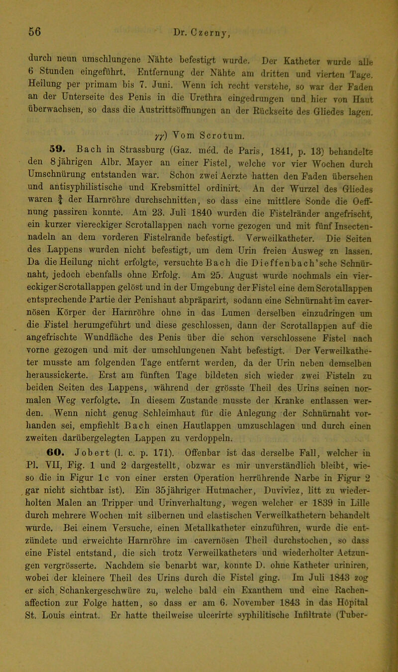 durch neun umschlungene Nähte befestigt wurde. Der Katheter wurde alle 6 Stunden eingeführt. Entfernung der Nähte am dritten und vierten Tage. Heilung per primam bis 7. Juni. Wenn ich recht verstehe, so war der Faden an der Unterseite des Penis in die Urethra eingedrungen und hier von Haut überwachsen, so dass die Austrittsüffhungen an der Rückseite des Gliedes lagen. yy) Vom Scrotum. 59. Bach in Strassburg (Gaz. med. de Paris, 1841, p. 13) behandelte den 8 jährigen Albr. Mayer an einer Fistel, welche vor vier Wochen durch Umschnürung entstanden war. Schon zwei Aerzte hatten den Faden übersehen und antisyphilistische und Krehsmittel ordinirt. An der Wurzel des Gliedes waren | der Harnröhre durchschnitten, so dass eine mittlere Sonde die Oeff- nung passireu konnte. Am 23. Juli 1840 wurden die Fistelränder angefrischt, ein kurzer viereckiger Scrotallappen nach vorne gezogen und mit fünf Insecten- nadeln an dem vorderen Fistelrande befestigt. Verweilkatheter. Die Seiten des Lappens wurden nicht befestigt, um dem Urin freien Ausweg zu lassen. Da die Heilung nicht erfolgte, versuchte Bach die Dieffenhach’sche Schnür- naht, jedoch ebenfalls ohne Erfolg. Am 25. August wurde nochmals ein vier- eckiger Scrotallappen gelöst und in der Umgebung der Fistel eine dem Scrotallappen entsprechende Partie der Penishaut abpräparirt, sodann eine Schnümahtim caver- nösen Körper der Harnröhre ohne in das Lumen derselben einzudringen um die Fistel herumgeführt und diese geschlossen, dann der Scrotallappen auf die angefrischte Wundfläche des Penis über die schon verschlossene Fistel nach vorne gezogen und mit der umschlungenen Naht befestigt. Der Verweilkathe- ter musste am folgenden Tage entfernt werden, da der Urin neben demselben heraussickerte. Erst am fünften Tage bildeten sich wieder zwei Fisteln zu beiden Seiten des Lappens, während der grösste Theil des Urins seinen nor- malen Weg verfolgte. In diesem Zustande musste der Kranke entlassen wer- den. Wenn nicht genug Schleimhaut für die Anlegung der Schnürnaht vor- handen sei, empfiehlt Bach einen Hautlappen umzuschlagen und durch einen zweiten darübergelegten Lappen zu verdoppeln. 60. Jobert (1. c. p. 171). Offenbar ist das derselbe Fall, welcher in PI. VU, Fig. 1 und 2 dargestellt, obzwar es mir unverständlich bleibt, wie- so die in Figur Ic von einer ersten Operation herrührende Narbe in Figur 2 gar nicht sichtbar ist). Ein 35jähriger Hutmacher, Duviviez, btt zu wieder- holten Malen an Tripper und Urinverhaltung, wegen welcher er 1839 in Lille durch mehrere Wochen mit silbernen und elastischen Verweilkathetem behandelt wurde. Bei einem Versuche, einen Metallkatheter einzuführen, wurde die ent- zündete und erweichte Harnröhre im cavernösen Theil durchstochen, so dass eine Fistel entstand, die sich trotz Vei'weilkatheters und wiederholter Aetzun- gen vergrösserte. Nachdem sie benarbt war, konnte D. ohne Katheter uriniren, wobei der kleinere Theil des Urins durch die Fistel ging. Im Juli 1843 zog er sich Schankergeschwüre zu, welche bald ein Exanthem und eine Rachen- affection zur Folge hatten, so dass er am 6. November 1843 in das Höpital St. Louis eintrat. Er hatte theilweise ulcerirte sj’philitische Infiltrate (Tuber-