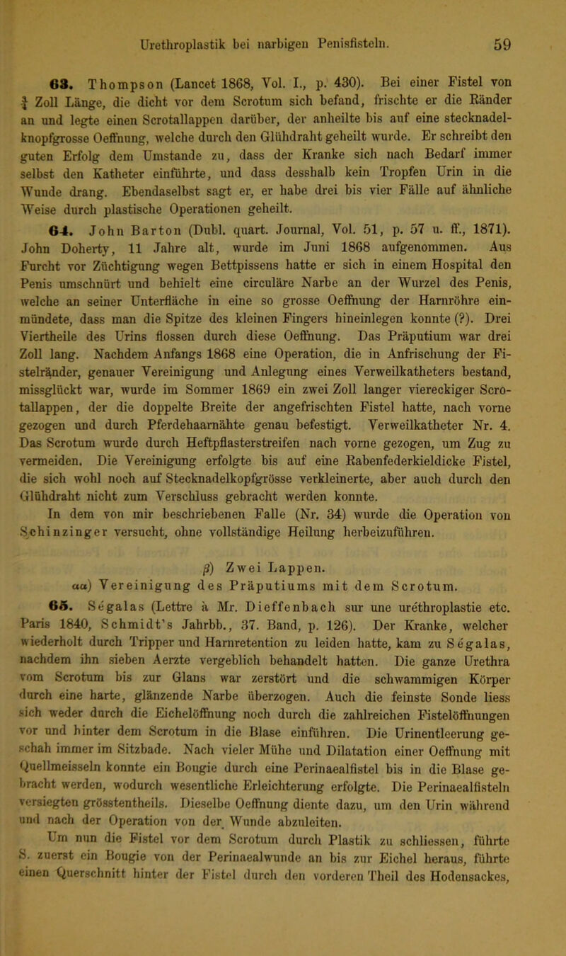 68. Thompson (Lancet 1868, Vol. L, p. 430). Bei einer Fistel von I Zoll Länge, die dicht vor dem Scrotum sich befand, frischte er die Bänder an und legte einen Scrotallappen darüber, der anheilte bis auf eine stecknadel- knopfgrosse Oeffnung, welche durch den Glühdraht geheilt wurde. Er schreibt den guten Erfolg dem Umstande zu, dass der Kranke sich nach Bedarf immer selbst den Katheter einführte, und dass desshalb kein Tropfen Urin in die Wunde drang. Ebendaselbst sagt er, er habe drei bis vier Fälle auf älmliche Weise durch plastische Operationen geheilt. 64. John Barton (Dubl. quart. Journal, Vol. .01, p. 57 u. ff., 1871). John Doherty, 11 .Jahre alt, wurde im Juni 1868 aufgenommen. Aus Furcht vor Züchtigung wegen Bettpissens hatte er sich in einem Hospital den Penis umschnürt und behielt eine circuläre Narbe an der Wurzel des Penis, welche an seiner ünterfläche in eine so grosse Oeffnung der Harnröhre ein- mündete, dass man die Spitze des kleinen Fingers hineinlegen konnte (?). Drei Viertheile des Urins flössen durch diese Oeffnung. Das Präputium war drei Zoll lang. Nachdem Anfangs 1868 eine Operation, die in Anfrischung der Fi- stelr^der, genauer Vereinigung und Anlegung eines Verweilkatheters bestand, missglückt war, wurde im Sommer 1869 ein zwei Zoll langer viereckiger Scro- tallappen, der die doppelte Breite der angefrischten Fistel hatte, nach vorne gezogen und durch Pferdehaamähte genau befestigt. Verweilkatheter Nr. 4. Das Scrotum wurde durch Heftpflasterstreifen nach vorne gezogen, um Zug zu vermeiden. Die Vereinigung erfolgte bis auf eine Babenfederkieldicke Fistel, die sich wohl noch auf Stecknadelkopfgrösse verkleinerte, aber auch durch den Glühdraht nicht zum Verschluss gebracht werden konnte. ln dem von mir beschriebenen Falle (Nr. 34) wurde die Operation von Schinzinger versucht, ohne vollständige Heilung herbeizuführen. ß) Zwei Lappen. aa) Vereinigung des Präputiums mit dem Scrotum. 6Ä. Segalas (Lettre ä Mr. Dieffenbach sur une ure'throplastie etc. Paris 1840, Schmidt’s Jahrbb., 37. Band, p. 126). Der Kranke, welcher wiederholt durch Tripper und Harnretention zu leiden hatte, kam zu Se'galas, nachdem ihn sieben Aerzte vergeblich behandelt hatten. Die ganze Urethra vom Scrotum bis zur Glans war zerstört und die schwammigen Körper durch eine harte, glänzende Narbe überzogen. Auch die feinste Sonde liess sich weder durch die Eichelöf&iung noch durch die zahlreichen Fistelöffiiungen vor und hinter dem Scrotum in die Blase einführen. Die Urinentleeiiing ge- schah immer im Sitzbade. Nach vieler Mühe und Dilatation einer Oeffnung mit Quellmeisseln konnte ein Bougie durch eine Perinaealfistel bis in die Blase ge- bracht werden, wodurch wesentliche Erleichterung erfolgte. Die Perinaealfisteln versiegten grösstentheils. J)ieselbe Oeffnung diente dazu, um den Urin während und nach der Operation von der Wunde abzuleiten. Lm nun die Fistel vor dem Scrotum durch Plastik zu schliessen, führte 8. zuerst ein Bougie von der Perinaealwunde an bis zur Eichel heraus, führte einen Querschnitt hinter der Fistel durch den vorderen Theil des Hodensackes,