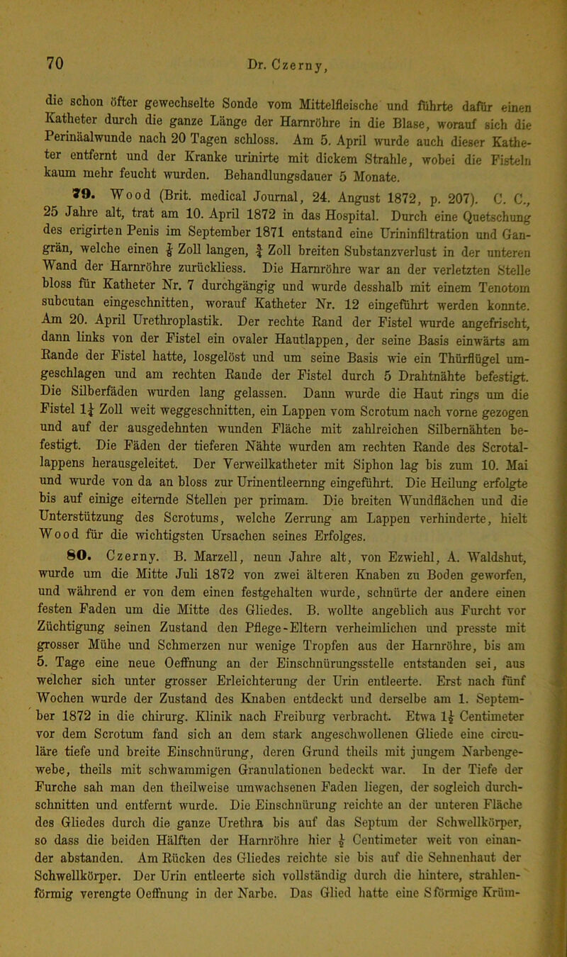 die schon öfter gewechselte Sonde vom Mittelfleische und führte dafür einen Katheter durch die ganze Länge der Harnröhre in die Blase, worauf sich die Perinäalwunde nach 20 Tagen schloss. Am 5. April wurde auch dieser Kathe- ter entfernt und der Kranke urinirte mit dickem Strahle, wobei die Fisteln kaum mehr feucht wurden. Behandlungsdauer 5 Monate. »9. Wood (Brit. medical Journal, 24. Angust 1872, p. 207). C. C., 25 Jahre alt, trat am 10. April 1872 in das Hospital. Durch eine Quetschung des erigirten Penis im September 1871 entstand eine Urininfiltration und Gan- grän, welche einen | Zoll langen, f Zoll breiten Substanzverlust in der unteren Wand der Harnröhre zurückliess. Die Harnröhre war an der verletzten Stelle bloss für Katheter Nr. 7 durchgängig und wurde desshalh mit einem Tenotom suheutan eingeschnitten, worauf Katheter Nr. 12 eingeführt werden konnte. Am 20. April Urethroplastik. Der rechte Rand der Fistel wurde angefrischt, dann links von der Fistel ein ovaler Hautlappen, der seine Basis einwärts am Rande der Fistel hatte, losgelöst und um seine Basis wie ein Thürflögel um- geschlagen und am rechten Rande der Fistel durch 5 Drahtnähte befestigt. Die Silberfäden ^vurden lang gelassen. Dann wurde die Haut rings um die Fistel 1^ Zoll weit weggeschnitten, ein Lappen vom Scrotum nach vorne gezogen und auf der ausgedehnten wunden Fläche mit zahlreichen Silbemähten be- festigt. Die Fäden der tieferen Nähte wurden am rechten Rande des Scrotal- lappens herausgeleitet. Der Verweilkatheter mit Siphon lag bis zum 10. Mai und wurde von da an bloss zur ürinentleemng eingeführt. Die Heilung erfolgte bis auf einige eiternde Stellen per primam. Die breiten Wundflächen und die Unterstützung des Scrotums, welche Zermng am Lappen verhinderte, hielt Wood für die wichtigsten Ursachen seines Erfolges. 80. Czerny. B. Marzell, neun Jahre alt, von Ezwiehl, A. Waldshut, wurde um die Mitte Juli 1872 von zwei älteren Knaben zu Boden geworfen, und während er von dem einen festgehalten wurde, schnürte der andere einen festen Faden um die Mitte des Gliedes. B. wollte angeblich aus Furcht vor Züchtigung seinen Zustand den Pflege-Eltern verheimlichen und presste mit grosser Mühe und Schmerzen nur wenige Tropfen aus der Harnröhre, bis am 5. Tage eine neue Oeffnung an der Einschnürungsstelle entstanden sei, aus welcher sich unter grosser Erleichterung der Urin entleerte. Erst nach fünf Wochen wurde der Zustand des Knaben entdeckt und derselbe am 1. Septem- ber 1872 in die Chirurg. Klinik nach Freiburg verbracht. Etwa 1^ Centimeter vor dem Scrotum fand sich an dem stark angeschwollenen Gliede eine circu- läre tiefe und breite Einschnürung, deren Gmnd theils mit jungem Narbenge- webe, theils mit schwammigen Granulationen bedeckt war. In der Tiefe der Furche sah man den theilweise umwachsenen Faden liegen, der sogleich durch- schnitten und entfernt wurde. Die Einschnürung reichte an der unteren Fläche des Gliedes durch die ganze Urethra bis auf das Septum der Schwellkörper, so dass die beiden Hälften der Harnröhre hier ^ Centimeter weit von einan- der abstanden. Am Rücken des Gliedes reichte sie bis auf die Sehnenhaut der Schwellkörper. Der Urin entleerte sich vollständig durch die liintere, strahlen- förmig verengte Oeffnung in der Narbe. Das Glied liatte eine S förmige Krüm-