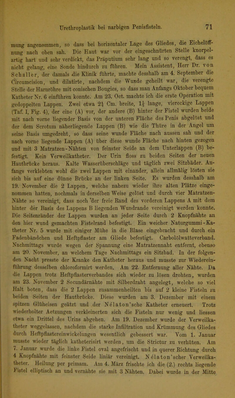 mung angenommen, so dass bei horizontaler Lage des Gliedes, die Eichelöff- nung nach oben sah. Die Haut war vor der eingeschnürten Stelle knorpel- artig hart und sehr verdickt, das Präputium sehr lang und so verengt, dass es nicht gelang, eine Sonde hindurch zu führen. Mein Assistent, Herr Dr. von Schalter, der damals die Klinik führte, machte desshalb am 4. September die Circumcision, und dilatirte, nachdem die Wunde geheilt war, die verengte Stelle der Harnröhre mit conischen Bougies, so dass man Anfangs Oktober bequem Katheter Nr. 6 einführen konnte. Am 23. Oct. machte ich die erste Operation mit gedoppelten Lappen. Zwei etwa 2^ Cm. breite, lange, viereckige Lappen (Taf. I, Fig. 4), der eine (A) vor, der andere (B) hinter der Fistel wurden beide mit nach vorne liegender Basis von der unteren Fläche des Penis abgelöst und der dem Scrotum näherliegende Lappen (B) wie die Thüre in der Angel um seine Basis umgedreht, so dass seine wunde Fläche nach aussen sah und der nach vorne liegende Lappen (A) über diese wunde Fläche nach hinten gezogen und mit 3 Matratzen-Nähten von feinster Seide an dem Unterlappen (B) be- festigt. Kein Verweilkatheter. Der Urin floss zu beiden Seiten der neuen Hautbrücke heraus. Kalte Wasserüberschläge und täglich zwei Sitzbäder. An- fangs verklebten wohl die zwei Lappen mit einander, allein allmälig lösten sie sich bis auf eine dünne Brücke an der linken Seite. Es wurden desshalb am 19. November die 2 Lappen, welche nahezu wieder ihre alten Plätze einge- nommen hatten, nochmals in derselben Weise gelöst und durch vier Matratzen- Nähte so vereinigt, dass noch ‘der freie Rand des vorderen Lappens A mit dem hinter der Basis des Lappens B liegenden Wundrande vereinigt werden konnte. Die Seitenränder der Lappen wurden an jeder Seite durch 2 Knopfnähte an den hier wund gemachten Fistelrand befestigt. Ein weicher Naturgummi-Ka- theter Nr. 5 wurde mit eiuiger Mühe in die Blase eingebracht und durch ein Fadenbändchen und Heftpflaster am Gliede befestigt. Carboiölwatteverband. Nachmittags wurde wegen der Spannung eine Matratzennaht entfernt, ebenso am 20. November, an welchem Tage Nachmittags ein Sitzbad. In der folgen- den Nacht presste der Kranke den Katheter heraus und musste zur Wiederein- führung desselben chloroformirt werden. Am 22. Entfernung aller Nähte. Da die Lappen trotz Heftpflasterverbandes sich wieder zu lösen drohten, wurden am 23. November 2 Secundärnähte mit Silberdraht angelegt, welche so viel Halt boten, dass die 2 Lappen zusammenheilten bis auf 2 kleine Fisteln zu beiden Seiten der Hautbrücke. Diese wurden am 3. Dezember mit einem spitzen Glüheisen geätzt und der Nela ton'sehe Katheter erneuert. Trotz wiederholter Aetzungen verkleinerten sich die Fisteln nur wenig und Hessen etwa ein Drittel des Urins abgehen. Am 19. Dezember wurde der Verweilka- theter weggelassen, nachdem die starke Infiltration und Krümmung des Gliedes durch Heftpflastereinwickelungen wesentlich gebessert war. Vom 1. Januar musste wieder täglich katheterisirt werden, um die Strictur zu verhüten. Am 7. Januar wurde die linke Fistel oval angefrischt und in querer Richtung durch 4 Knopfnähte mit feinster Seide liniär vereinigt. Ndlaton’scher Verweilka- theter. Heilung per primam. Am 4. März frischte ich die (2.) rechts liegende I istel elliptisch an und vernähte sie mit 3 Nähten. Dabei wurde in der Mitte