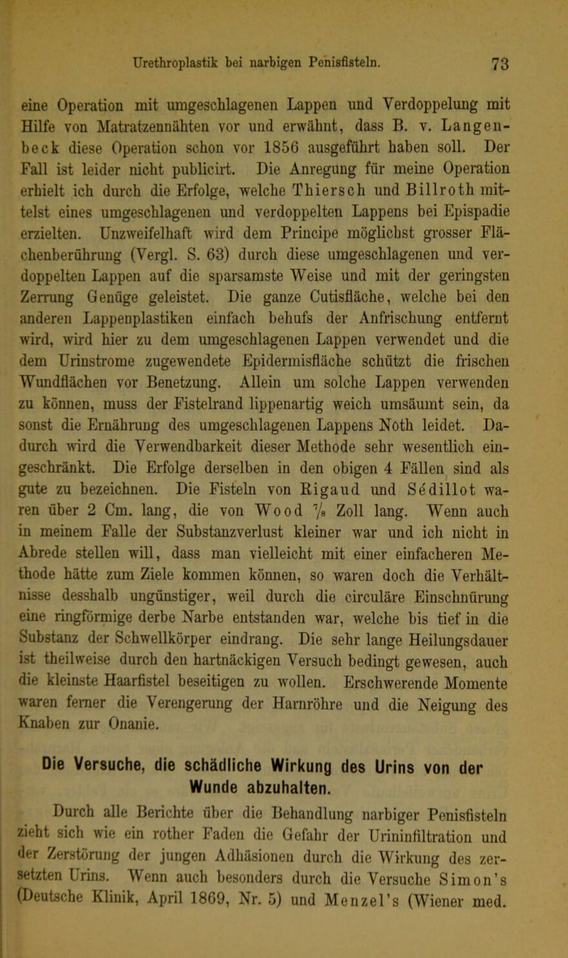 eine Operation mit umgeschlagenen Lappen und Verdoppelung mit Hilfe von Matratzennähten vor und erwähnt, dass B. v. Langen- beck diese Operation schon vor 1856 ausgeführt haben soll. Der Fall ist leider nicht publicirt. Die Anregung für meine Operation erhielt ich durch die Erfolge, welche Thiersch und Billroth mit- telst eines umgeschlagenen und verdoppelten Lappens bei Epispadie erzielten. Unzweifelhaft wird dem Principe möglichst grosser Flä- chenberührung (Vergl. S. 63) durch diese umgeschlagenen und ver- doppelten Lappen auf die sparsamste Weise und mit der geringsten Zerrung Genüge geleistet. Die ganze Cutisfläche, welche bei den anderen Lappenplastiken einfach behufs der Anfrischung entfernt wird, wkd hier zu dem umgeschlagenen Lappen verwendet und die dem Urinstrome zugewendete Epidermisfläche schützt die frischen Wundflächen vor Benetzung. Allein um solche Lappen verwenden zu können, muss der Fistelrand lippenartig weich umsäumt sein, da sonst die Ernähnmg des umgeschlagenen Lappens Noth leidet. Da- durch wird die Verwendbarkeit dieser Methode sehr wesentlich ein- geschränkt. Die Erfolge derselben in den obigen 4 Fällen^ sind als gute zu bezeichnen. Die Fisteln von Kigaud und Sedillot wa- ren über 2 Cm. lang, die von Wood Vs Zoll lang. Wenn auch in meinem Falle der Substanzverlust kleiner war und ich nicht in Abrede stellen will, dass man vielleicht mit einer einfacheren Me- thode hätte zum Ziele kommen können, so waren doch die Verhält- nisse desshalb ungünstiger, weil durch die circuläre Einschnürung eine ringförmige derbe Narbe entstanden war, welche bis tief in die Substanz der Schwellkörper eindrang. Die sehr lange Heilungsdauer ist theilweise durch den hartnäckigen Versuch bedingt gewesen, auch die kleinste Haarfistel beseitigen zu wollen. Erschwerende Momente waren ferner die Verengerung der Harnröhre und die Neigung des Knaben zur Onanie. Die Versuche, die schädliche Wirkung des Urins von der Wunde ab2uhalten. Durch alle Berichte über die Behandlung narbiger Penisfisteln zieht sich wie ein rother Faden die Gefahr der Urininfiltration und der Zerstörung der jungen Adhäsionen durch die Wirkung des zer- setzten Urins. Wenn auch besonders durch die Versuche Simon’s (Deutsche Klinik, April 1869, Nr. 5) und Menzel’s (Wiener med.