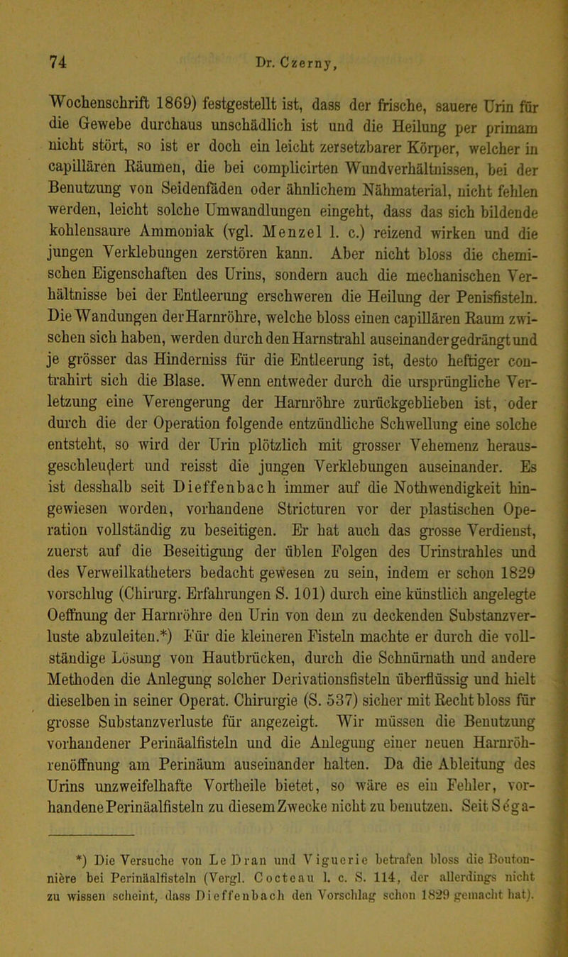 Wochenschrift 1869) festgestellt ist, dass der frische, sauere Urin für die Gewebe durchaus unschädlich ist und die Heilung per primam nicht stört, so ist er doch ein leicht zersetzbarer Körper, welcher in capillären Käumen, die bei complicirten Wundverhältnissen, hei der Benutzung von Seidenfäden oder ähnlichem Nähmaterial, nicht fehlen werden, leicht solche Umwandlungen eingeht, dass das sich bildende kohleusam'e Ammoniak (vgl. Menzel 1. c.) reizend wirken und die jungen Verklebungen zerstören kann. Aber nicht bloss die chemi- schen Eigenschaften des Urins, sondern auch die mechanischen Ver- hältnisse bei der Entleerimg erschweren die Heilung der Penisfisteln. Die Wandungen der Harnröhre, welche bloss einen capillären Eaum zwi- schen sich haben, werden durch den Harnstrahl auseinander gedrängt und je grösser das Hinderniss für die Entleerung ist, desto heftiger cou- ti'ahirt sich die Blase. Wenn entweder durch die ursprüngliche Ver- letzung eine Verengerung der Harnröhre zurückgeblieben ist, oder durch die der Operation folgende entzündliche Schwellung eine solche entsteht, so wird der Urin plötzlich mit gi'osser Vehemenz heraus- geschleu^ert und reisst die jungen Verklebungen auseinander. Es ist desshalb seit Dieffenbach immer auf die Nothwendigkeit hin- gewiesen worden, vorhandene Stricturen vor der plastischen Ope- ration vollständig zu beseitigen. Er hat auch das grosse Verdienst, zuerst auf die Beseitigung der üblen Folgen des Urinstrahles und des Verweilkatheters bedacht gewesen zu sein, indem er schon 1829 vorschlug (Chirurg. Erfahrungen S. 101) dm-ch eine künstlich angelegte Oefihung der Harnröhre den Urin von dem zu deckenden Substanzver- luste abzuleiten.*) Für die kleineren Fisteln machte er durch die voll- ständige Lösung von Hautbrücken, durch die Sohnümath und andere Methoden die Anlegung solcher Derivationsfisteln überfiüssig und hielt dieselben in seiner Operat. Chirurgie (S. 537) sicher mit Recht bloss für grosse Substanz Verluste für angezeigt. Wir müssen die Benutzung vorhandener Perinäalfisteln und die Anlegung einer neuen Harm'öh- renöffnung am Perinäum auseinander halten. Da die Ableitung des Urins unzweifelhafte Vortheile bietet, so wäre es ein Fehler, vor- handene Perinäalfisteln zu diesemZwecke nicht zu benutzen. Seit Söga- *) Die Versuche von Le Dran und Viguerie betrafen bloss die Bouton- nifere bei Perinäalfisteln (Vergl. Cocteau 1. c. S. 114, der allerdings nicht zu wissen scheint, dass Dieffenbach den Vorschlag schon 1829 gemacht hat).