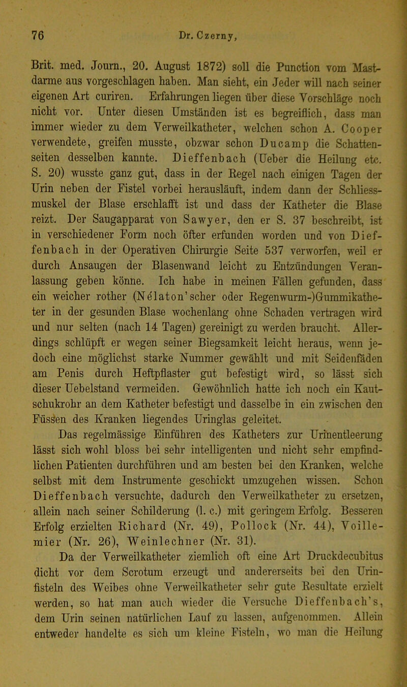 Brit. med. Joum., 20. August 1872) soll die Function vom Mast- darme aus vorgescblagen haben. Man siebt, ein Jeder will nach seiner eigenen Art curiren. Erfahrungen liegen über diese Vorschläge noch nicht vor. Unter diesen Umständen ist es begreiflich, dass man immer wieder zu dem Verweilkatheter, welchen schon A. Cooper verwendete, greifen musste, obzwar schon Du camp die Schatten- seiten desselben kannte. Dieffenbach (Ueber die Heilung etc. S. 20) wusste ganz gut, dass in der Eegel nach einigen Tagen der Urin neben der Fistel vorbei herausläuffc, indem dann der Schliess- muskel der Blase erschlafft ist und dass der Katheter die Blase reizt. Der Saugapparat von Sawyer, den er S. 37 beschreibt, ist in verschiedener Form noch öfter erfunden worden und von Dief- fenbach in der Operativen Chirurgie Seite 537 verworfen, weil er durch Ansaugen der Blasenwand leicht zu Entzündungen Veran- lassung gehen könne. Ich habe in meinen Fällen gefunden, dass ein weicher rother (Nölaton’scher oder Eegenwurm-)Gummikathe- ter in der gesunden Blase wochenlang ohne Schaden vertragen wird und nur selten (nach 14 Tagen) gereinigt zu werden braucht. Aller- dings schlüpft er wegen seiner Biegsamkeit leicht heraus, wenn je- doch eine möglichst starke Nummer gewählt und mit Seidenföden am Penis durch Heftpflaster gut befestigt wird, so lässt sich dieser Uebelstand vermeiden. Gewöhnlich hatte ich noch ein Kaut- schukrohr an dem Katheter befestigt und dasselbe in ein zwischen den Füssen des Kranken liegendes Uringlas geleitet. Das regelmässige Einführen des Katheters zur Urinentleerung lässt sich wohl bloss bei sehr intelligenten und nicht sehr empfind- lichen Patienten durchführen und am besten bei den Kranken, welche selbst mit dem Instrumente geschickt umzugehen wissen. Schon Dieffenbach versuchte, dadurch den Verweilkatheter zu ersetzen, allein nach seiner Schilderung (1. c.) mit geringem Erfolg. Besseren Erfolg erzielten Eichard (Nr. 49), Pollock (Nr. 44), Voille- mier (Nr. 26), Weinleebner (Nr. 31). Da der Verweilkatheter ziemlich oft eine Art Druckdeeuhitus dicht vor dem Scrotum erzeugt und andererseits bei den Urin- fisteln des Weibes ohne Verweilkatheter sehr gute Eesultate eraielt werden, so hat man auch wieder die Versuche Dieffenhach’s, dem Urin seinen natürlichen Lauf zu lassen, aufgenonimen. Allein entweder handelte es sich um kleine Fisteln, wo man die Heilung