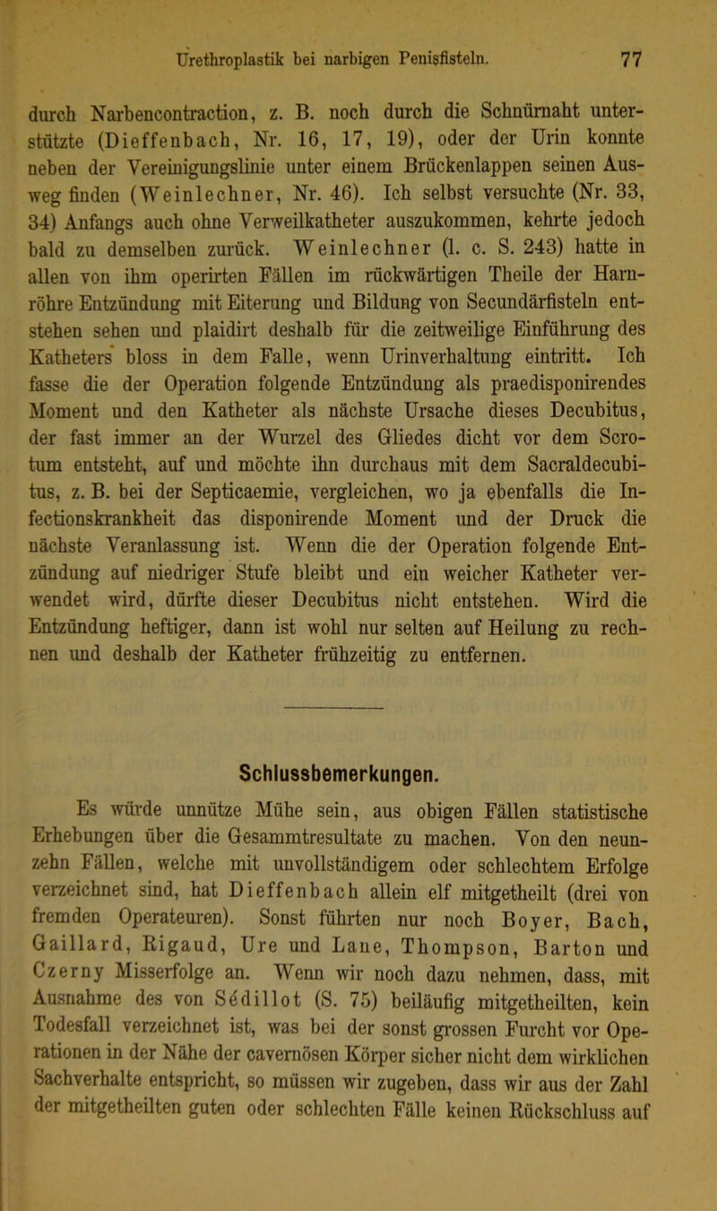 durch Narbencontraction, z. B. noch durch die Schuümaht unter- stützte (Dieffenbach, Nr. 16, 17, 19), oder der Urin konnte neben der Vereinigungslinie unter einem Brückenlappen seinen Aus- weg finden (Weinlechner, Nr. 46). Ich selbst versuchte (Nr. 33, 34) Anfangs auch ohne Verweilkatheter auszukommen, kehrte jedoch bald zu demselben zurück. Weinlechner (1. c. S. 243) hatte in allen von ihm operirten Fällen im rückwärtigen Theile der Harn- röhre Entzündung mit Eiterung und Bildung von Secundärfisteln ent- stehen sehen und plaidirt deshalb für die zeitweilige Einführung des Katheters* bloss in dem Falle, wenn Urinverhaltung eintritt. Ich fasse die der Operation folgende Entzündung als praedisponirendes Moment und den Katheter als nächste Ursache dieses Decubitus, der fast immer an der Wurzel des Gliedes dicht vor dem Scro- tum entsteht, auf und möchte ihn durchaus mit dem Sacraldecubi- tus, z. B. bei der Septicaemie, vergleichen, wo ja ebenfalls die In- fectionskrankheit das disponirende Moment und der Druck die nächste Veranlassung ist. Wenn die der Operation folgende Ent- zündung auf niedriger Stufe bleibt und ein weicher Katheter ver- wendet wird, dürfte dieser Decubitus nicht entstehen. Wird die Entzündung heftiger, dann ist wohl nur selten auf Heilung zu rech- nen und deshalb der Katheter frühzeitig zu entfernen. Schlussbemerkungen. Es ^vürde unnütze Mühe sein, aus obigen Fällen statistische Erhebungen über die Gesammtresultate zu machen. Von den neun- zehn Fällen, welche mit unvollständigem oder schlechtem Erfolge verzeichnet sind, hat Dieffenbach allein elf mitgetheilt (drei von fremden Operateuren). Sonst führten nur noch Boyer, Bach, Gaillard, Kigaud, Ure und Laue, Thompson, Barton und Czerny Misserfolge an. Wenn wir noch dazu nehmen, dass, mit Au.suahme des von Södillot (S. 75) beiläufig mitgetheilten, kein Todesfall verzeichnet ist, was bei der sonst grossen Furcht vor Ope- rationen in der Nähe der cavernösen Körper sicher nicht dem wirklichen Sachverhalte entspricht, so müssen wir zugeben, dass wir aus der Zahl der mitgetheilten guten oder schlechten Fälle keinen Rückschluss auf