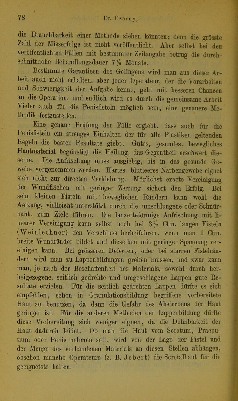 die Brauchbarkeit einer Methode ziehen könnten; denn die grösste Zahl der Misserfolge ist nicht veröffentlicht. Aber selbst bei den veröffentlichten Fällen mit bestimmter Zeitangabe betrug die durch- schnittliche Behandlungsdauer 7% Monate. Bestimmte Garantieen des Gelingens wird man aus dieser Ar- beit auch nicht erhalten, aber jeder Operateur, der die Vorarbeiten und Schwierigkeit der Aufgabe kennt, geht mit besseren Chancen an die Operation, und endlich wird es durch die gemeinsame Arbeit Vieler auch für die Penisfisteln möglich sein, eine genauere Me- thodik festzustellen. Eine genaue Prüfung der Fälle ergiebt, dass auch für die Penisfisteln ein strenges Einhalten der für alle Plastiken geltenden Regeln die besten Resultate giebt: Gutes, gesundes, bewegliches Hautmaterial begünstigt die Heilung, das Gegentheil erschwert die- selbe. Die Anfrischung muss ausgiebig, bis in das gesunde Ge- webe vorgenommen werden. Hartes, blutleeres Narbengewebe eignet sich nicht zur directen Verklebung. Möglichst exacte Vereinigung der Wundflächen mit geringer Zerrung sichert den Erfolg. Bei sehr kleinen Fisteln mit bewegUchen Rändern kann wohl die Aetzung, vielleicht unterstützt durch die umschlungene oder Schnür- naht, zum Ziele führen. Die lanzetteförmige Anfrischung mit li- nearer Vereinigung kann selbst noch bei S’/a Ctm. langen Fisteln (Weinlechner) den Verschluss herbeiführen, wenn man 1 Ctm. breite Wundräuder bildet und dieselben mit geringer Spannung ver- einigen kann. Bei grösseren Defecten, oder bei starren Fistelrän- dern wird mau zu Lappenbildungen greifen müssen, und zwar kann man, je nach der Beschaffenheit des Materials, sowohl durch her- heigezogene, seitlich gedrehte und umgeschlagene Lappen gute Re- sultate erzielen. Für die seitlich gedrehten Lappen dürfte es sich empfehlen, schon in Granulationsbildung begiiffene vorbereitete Haut zu benutzen, da dann die Gefahr des Absterbens der Haut geringer ist. Für die anderen Methoden der Lappenbildung dürfte diese Vorbereitung sich weniger eignen, da die Dehnbarkeit der Haut dadurch leidet. Ob man die Haut vom Scrotum, Praepu- tium oder Penis nehmen soll, wird von der Lage der Fistel und der Menge des vorhandenen Materials an diesen Stellen abhäugen, obschon manche Operateure (z. B. Job er t) die Scrotalhaut für die geeignetste halten.