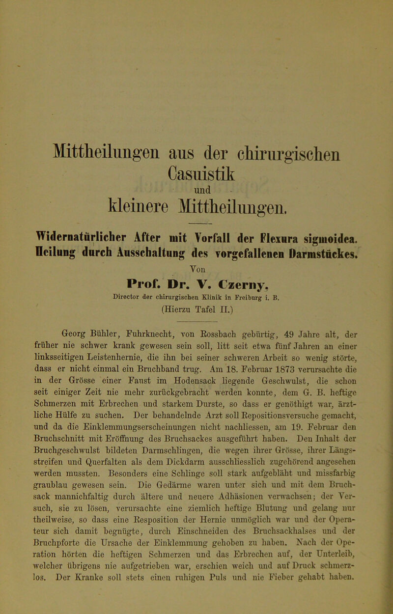 Mittheilimgen aus der cMrurgischen Casuistilt und kleinere Mittheiliingen. Widernatärlicher After mit Vorfall der Flexura sigmoidea. Ueiliing durch Ausschaltung des Torgefallenen Darmstnckes. Von Prof. Dr. V, Czerny, Director der chirurgischen Klinik in Freibnrg i. B. (Hierzu Tafel II.) Georg Bühler, Puhrkuecht, von Eossbach gebüi'tig, 49 Jahre alt, der früher nie schwer krank gewesen sein soll, litt seit etwa fünf Jahren an einer linksseitigen Leistenhernie, die ihn bei seiner schweren Ai'beit so wenig störte, dass er nicht einmal ein Bruchband trug. .4m 18. Februar 1873 verursachte die in der Grösse einer Faust im Hodensack liegende Geschwulst, die schon seit einiger Zeit nie mehr zurückgebracht Averden konnte, dem G. B. heftige Schmerzen mit Erbrechen und starkem Durste, so dass er genöthigt Avar, ärzt- liche Hülfe zu suchen. Der behandelnde Arzt soll Eepositionsversuche gemacht, und da die Einklemmungserscheinungen nicht nachliessen, am 19. Februar den Bruchschnitt mit Eröffnung des Bruchsackes ausgeführt haben. Den Inhalt der Bruchgeschwulst bildeten Darmschlingen, die wegen ihrer Grösse, ihrer Läugs- streifen und Querfalten als dem Dickdarm ausschliesslich zugehörend angesehen werden mussten. Besonders eine Schlinge soll stark aufgebläht und missfarbig graublau gewesen sein. Die Gedänne Avaren unter sich und mit dem Bruch- sack mannichfaltig durch ältere und neuere Adhäsionen verwachsen; der Ver- such, sie zu lösen, verursachte eine ziemlich heftige Blutung und gelang nur theilweise, so dass eine Eesposition der Hernie unmöglich Avar und der Opera- teur sich damit begnügte, durch Einschneiden des Bruchsackhalses und der Bruchpforte die Ursache der Einklemmung gehoben zu haben. Nach der Ope- ration hörten die heftigen Schmerzen und das Erbrechen auf, der Unterleib, welcher übrigens nie aufgetrieben Avai', erschien Aveich und auf Druck schmerz- los. Der Kranke soll stets einen ruhigen Puls und nie Fieber gehabt haben.