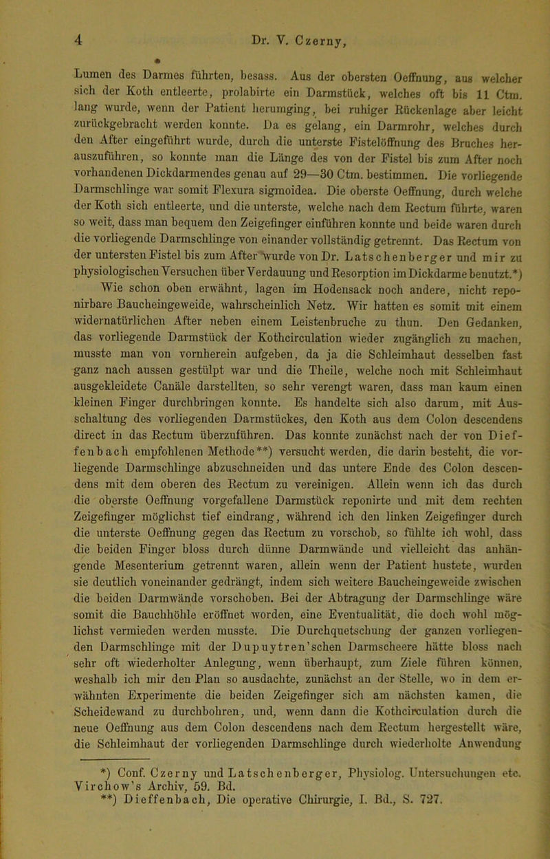 Lumen des Darmes führten, besass. Aus der obersten Oeffnung, aus welcher sich der Koth entleerte, prolabirte ein Darmstück, welches oft bis 11 Ctm. lang wurde, wenn der Patient lierumging, bei ruhiger Rückenlage aber leicht zurückgebracht werden konnte. Da es gelang, ein Darmrohr, welches durch den After eingeführt wurde, durch die unterste Fisteloffnung des Bruches her- auszuführen, so konnte man die Länge des von der Fistel bis zum After noch vorhandenen Dickdarmendes genau auf 29—30 Ctm. bestimmen. Die vorliegende Darmschlinge Avar somit Flexura sigmoidea. Die oberste Oeffnung, durch welche der Koth sich entleerte, und die unterste, welche nach dem Rectum führte, waren so Aveit, dass man bequem den Zeigefinger einführen konnte und beide waren durch die vorliegende Darmschlinge von einander vollständig getrennt. Das Rectum von der untersten Fistel bis zum After Vurde von Dr. Latschenberger und mir zu physiologischen Versuchen tiberVerdauung und Resorption im Dickdarme benutzt.*) Wie schon oben erwähnt, lagen im Hodensack noch andere, nicht repo- nirbare BaucheingeAveide, Avahrscheinlich Netz. Wir hatten es somit mit einem Avidernatürlichen After neben einem Leistenbruche zu thun. Den Gedanken, das vorliegende Darmstück der Kothcirculation wieder zugänglich zu machen, musste man von vornherein aufgeben, da ja die Schleimhaut desselben fast ganz nach aussen gestülpt war und die Theile, welche noch mit Schleimhaut ausgekleidete Canäle darstellteu, so sehr verengt Avaren, dass man kaum einen kleinen Finger durchbringen konnte. Es handelte sich also darum, mit Aus- schaltung des vorliegenden Darmstückes, den Koth aus dem Colon descendens direct in das Rectum überzuführen. Das konnte zunächst nach der von Dief- feubach empfohlenen Methode**) versucht Averden, die darin besteht, die vor- liegende Darmschlinge abzuschneiden und das untere Ende des Colon descen- dens mit dem oberen des Rectum zu vereinigen. Allein wenn ich das durch die oberste Oeffnung vorgefallene Darmstück reponirte und mit dem rechten Zeigefinger möglichst tief eindrang, Avährend ich den linken Zeigefinger durch die unterste Oeffnung gegen das Rectum zu vorschob, so fühlte ich Avohl, dass die beiden Finger bloss durch dünne Darmwände und vielleicht das anhän- gende Mesenterium getrennt waren, allein Avenn der Patient hustete, AATirden sie deutlich voneinander gedrängt, indem sich Aveitere BaucheingeAveide zwischen die beiden DarmAvände vorschoberi. Bei der Abtragung der Darmschlingc wAre somit die Bauchhöhle eröffnet Avorden, eine Eventualität, die doch wohl mög- lichst vermieden werden musste. Die Durchquetschung der ganzen vorliegen- den Darmschlinge mit der Dupuytren’schen Darmscheere hätte bloss nach sehr oft Aviederholter Anlegung, A\'enn überhaupt, zum Ziele führen können, weshalb ich mir den Plan so ausdachte, zunächst an der Stelle, avo in dem er- wähnten E.xperimente die beiden Zeigefinger sich am nächsten kamen, die Scheidewand zu durchbohren, und, wenn dann die Kothcirculation durch die neue Oeffnung aus dem Colon descendens nach dem Rectum hergestellt wäre, die Schleimhaut der vorliegenden Darmschlinge durch Aviederholte AnAvendung *) Conf. Czerny und Latschenberger, Ph)'siolog. Untersuchungen etc. VirchoAv’s Archiv, 59. Bd. **) Dieffenbach, Die operative Chhurgie, I. ßd., S. 727.