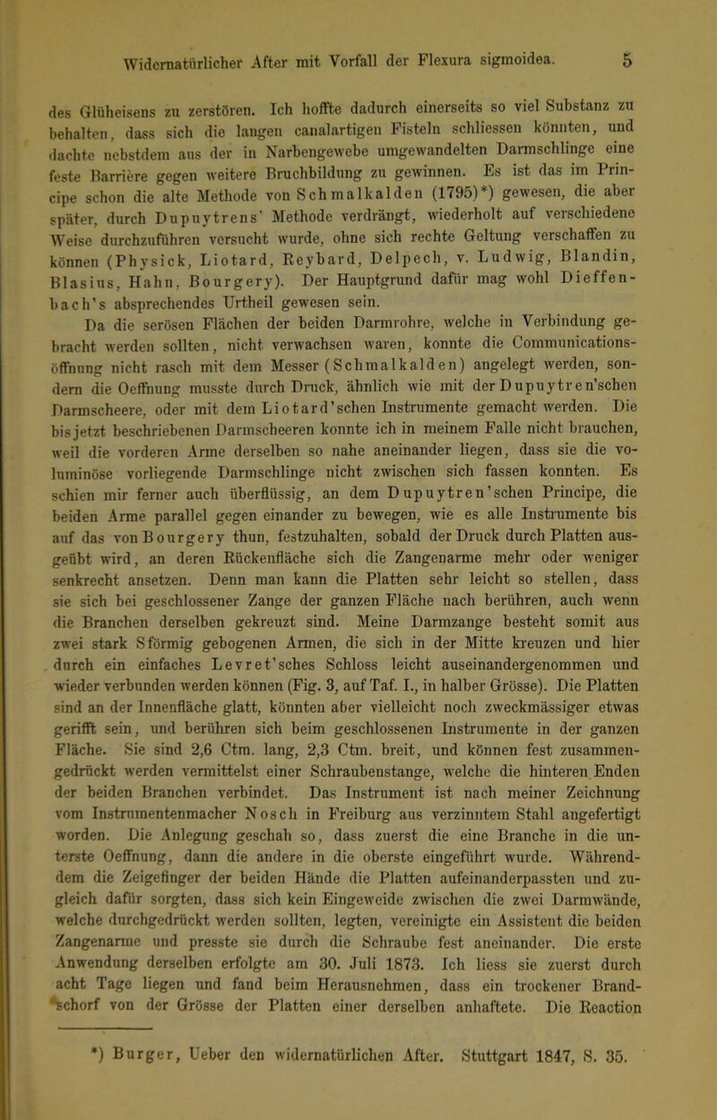 des Gliiheisens zu zerstören. Ich hoffte dadurch einerseits so viel Substanz zu behalten, dass sich die langen canalartigen Fisteln schliesscn könnten, und dachte nebstdem aus der in Narbengewebe umgewandelten Darmschlinge eine feste Karriere gegen weitere Bruchbildung zu gewinnen. Es ist das im Prin- cipe schon die alte Metliode von Schmalkalden (1795)*) gewesen, die aber später, durch Dupuytrens' Methode verdrängt, wiederholt auf verschiedene Weise durchzufuhren versucht wurde, ohne sich rechte Geltung verschaffen zu können (Physick, Liotard, Reybard, Delpech, v. Ludwig, Blandin, Blasius, Hahn, Bourgery). Der Hauptgrund dafür mag wohl Dieffen- bach’s absprechendes Urtheil gewesen sein. Da die serösen Flächen der beiden Darmrohre, welche in Verbindung ge- bracht werden sollten, nicht verwachsen waren, konnte die Communications- öffnnng nicht rasch mit dem Messer (Schmalkalden) angelegt werden, son- dern die Oeffhung musste durch Dnick, ähnlich wie mit der D upuytren’schen Darmscheere, oder mit dem Liotard'sehen Instrumente gemacht werden. Die bis jetzt beschriebenen Darmscheeren konnte ich in meinem Falle nicht brauchen, weil die vorderen Arme derselben so nahe aneinander liegen, dass sie die vo- luminöse vorliegende Darmschlinge nicht zwischen sich fassen konnten. Es schien mir ferner auch überflüssig, an dem Dupuytren'sehen Principe, die beiden Arme parallel gegen einander zu bewegen, wie es alle Instrumente bis auf das von Bourgery thun, festzuhalten, sobald der Druck durch Platten aus- geübt wird, an deren Rückenfläche sich die Zangenanne mehr oder weniger senkrecht ansetzen. Denn man kann die Platten sehr leicht so stellen, dass sie sich bei geschlossener Zange der ganzen Fläche nach berühren, auch wenn die Branchen derselben gekreuzt sind. Meine Darmzange besteht somit aus zwei stark S förmig gebogenen Armen, die sich in der Mitte ki'euzen und hier durch ein einfaches Levret'sches Schloss leicht auseinandergenommen und wieder verbunden werden können (Fig. 3, auf Taf. I., in halber Grösse). Die Platten sind an der Innenfläche glatt, könnten aber vielleicht noch zweckmässiger etwas gerifft sein, und berühren sich beim geschlossenen Instrumente in der ganzen Fläche. Sie sind 2,6 Ctm. lang, 2,3 Ctm. breit, und können fest zusammeu- gedrückt werden vermittelst einer Schraubenstange, welche die hinteren Enden der beiden Branchen verbindet. Das Instrument ist nach meiner Zeichnung vom Instnunentenmacher Nosch in Freiburg aus verzinntem Stahl angefertigt worden. Die Anlegung geschah so, dass zuerst die eine Branche in die un- terste Oeffnung, dann die andere in die oberste eingeführt wurde. Während- dem die Zeigefinger der beiden Hände die Platten aufeinanderpassten und zu- gleich dafür sorgten, dass sich kein Eingeweide zwischen die zwei Darmwände, welche durchgedrückt werden sollten, legten, vereinigte ein Assistent die beiden Zangenarme und presste sie durch die Schraube fest aneinander. Die erste Anwendung derselben erfolgte am 30. Juli 1873. Ich liess sie zuerst durch acht Tage liegen und fand beim Herausnehmen, dass ein trockener Brand- *fechorf von der Grösse der Platten einer derselben anhaftete. Die Reaction *) Burger, lieber den widernatürlichen After. Stuttgart 1847, S. 35.