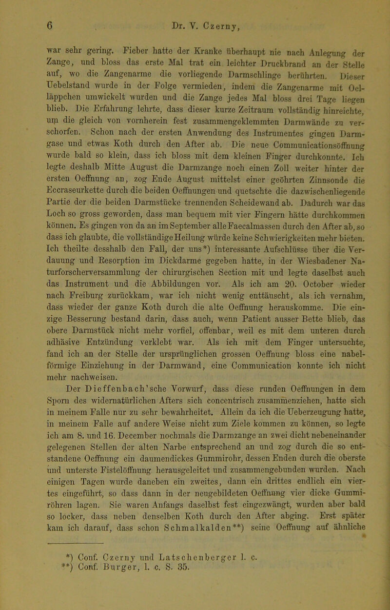 war sehr gering. Fieber hatte der Kranke überhaupt nie nach Anlegung der Zange, und bloss das erste Mal trat ein leichter Druckbrand an der Stelle auf, wo die Zangenarme die vorliegende Darmschlinge berührten. Dieser Uebelstand wurde in der Folge vermieden, indem die Zangenarme mit Oel- läppchen umwickelt wurden und die Zange jedes Mal bloss drei Tage liegen blieb. Die Erfahrung lehrte, dass dieser kurze Zeitraum vollständig hinreichte, um die gleich von vornherein fest zusammengeklemmten Darmwände zu ver- schorfen. Schon nach der ersten Anwendung des Instrumentes gingen Darm- gase und etwas Koth dureh den After ab. Die neue Communicationsöffnung wurde bald so klein, dass ich bloss mit dem kleinen Finger durchkonnte. Ich legte deshalb Mitte August die Darmzange noch einen Zoll weiter hinter der ersten Oeffnung an, zog Ende August mittelst einer geehrten Zinnsonde die Eccraseurkette durch die beiden Oeffnungen und quetschte die dazwischenliegende Partie der die beiden Darmstücke trennenden Scheidewand ab. Dadurch war das Loch so gross geworden, dass man bequem mit vier Fingern hätte durchkommen können. Es gingen von da an im September alleFaecalmassen dnreh den After ab, so dass ich glaubte, die vollständige Heilung würde keine Schwierigkeiten mehr bieten. Ich theilte desshalb den Fall, der uns *) interessante Aufschlüsse über die Ver- dauung und Kesorption im Dickdarme gegeben hatte, in der Wiesbadener Na- turforscherversammlung der chirurgischen Section mit und legte daselbst auch das Instrument und die Abbildungen vor. Als ich am 20. October wieder nach Freiburg zurückkam, war ich nicht wenig enttäuscht, als ich vernahm, dass wieder der ganze Koth durch die alte Oeffnung herauskomme. Die ein- zige Besserung bestand darin, dass auch, wenn Patient ausser Bette blieb, das obere Darmstück nicht mehr vorfiel, offenbar, weil es mit dem unteren durch adhäsive Entzündung verklebt war. Als ich mit dem Finger untersuchte, fand ich an der Stelle der ursprünglichen grossen Oeffnung bloss eine nabel- föimige Emziehung in der Darmwand, eine Communication konnte ich nicht mehr nachweisen. Der Dieffenbach’sche VorAvurf, dass diese nmden Oeffnungen in dem Sporn des Avidematürlichen Afters sich concentrisch zusammenziehen, hatte sich in meinem Falle nur zu sehr bcAvahrheitet. Allein da ich die Ueberzeugung hatte, in meinem Falle auf andere Weise nicht zum Ziele kommen zu können, so legte ich am 8. und 16. December nochmals die Darmzange an ZAvei dicht nebeneinander gelegenen Stellen der alten Narbe entsprechend an und zog durch die so ent- standene Oeffnung ein daumendickes Gummirohr, dessen Enden durch die oberste und unterste Fistelüffnung herausgeleitet und zusammengebunden wurden. Nach einigen Tagen wurde daneben ein ZAveites, dann ein drittes endlich ein vier- tes eingeführt, so dass dann in der neugebildeten Oeffnung AÜer dicke Gummi- röhren lagen. Sie waren Anfangs daselbst fest eingezAvängt, wurden aber bald so locker, dass neben denselben Koth durch den After abging. Erst später kam ich darauf, dass schon Schmalkalden**) seine Oeffnung auf ähnliche *) Conf. Czerny und Latschenberger 1. c. **) Conf. Burger, 1. c. S. 35.