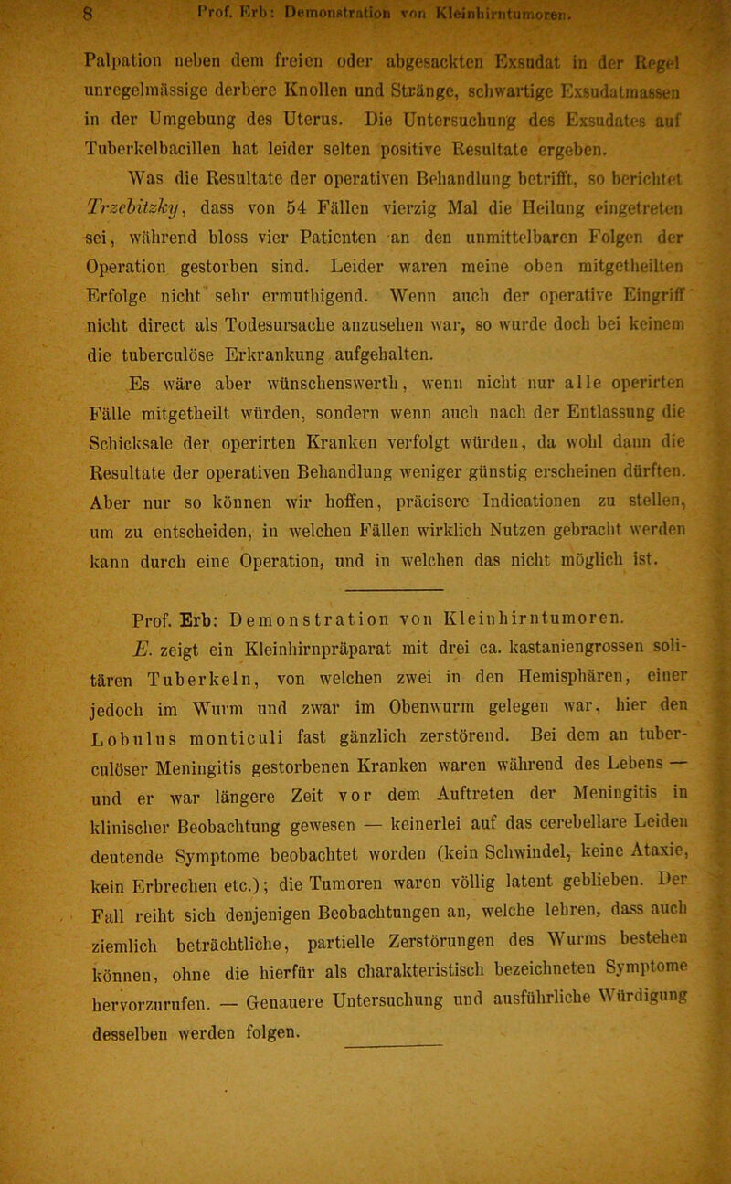 Palpation neben dem freien oder abgesackten Exsudat in der Regel unregelmässige derbere Knollen und Stränge, schwartige Exsudatmassen in der Umgebung des Uterus. Die Untersuchung des Exsudates auf Tuberkelbacillen hat leider selten positive Resultate ergeben. Was die Resultate der operativen Behandlung betrifft, so berichtet Trzebitzhy, dass von 54 Fällen vierzig Mal die Heilung eingetreten sei, während bloss vier Patienten an den unmittelbaren Folgen der Operation gestorben sind. Leider waren meine oben mitgetheilten Erfolge nicht sehr ermuthigend. Wenn auch der operative Eingriff nicht direct als Todesursache anzusehen war, so wurde doch hei keinem die tuberculöse Erkrankung aufgehalten. Es wäre aber wünschenswertli, wenn nicht nur alle operirten Fälle mitgetheilt würden, sondern wenn auch nach der Entlassung die Schicksale der operirten Kranken verfolgt würden, da wohl dann die Resultate der operativen Behandlung weniger günstig erscheinen dürften. Aber nur so können wir hoffen, präcisere Indicationen zu stellen, um zu entscheiden, in welchen Fällen wirklich Nutzen gebracht werden kann durch eine Operation, und in welchen das nicht möglich ist. Prof. Erb: Demonstration von Kleinhirntumoren. E. zeigt ein Kleinhirnpräparat mit drei ca. kastaniengrossen soli- tären Tuberkeln, von welchen zwei in den Hemisphären, einer jedoch im Wurm und zwar im Obenwurm gelegen war, hier den Lob ul us monticuli fast gänzlich zerstörend. Bei dem au tuber- culöser Meningitis gestorbenen Kranken waren während des Lebens — und er war längere Zeit vor dem Auftreten der Meningitis in klinischer Beobachtung gewesen — keinerlei auf das cerebellare Leiden deutende Symptome beobachtet worden (kein Schwindel, keine Ataxie, kein Erbrechen etc.); die Tumoren waren völlig latent geblieben. Der Fall reiht sich denjenigen Beobachtungen an, welche lehren, dass auch ziemlich beträchtliche, partielle Zerstörungen des Wurms bestehen können, ohne die hierfür als charakteristisch bezeichneten Symptome hervorzurufen. — Genauere Untersuchung und ausführliche Würdigung desselben werden folgen.