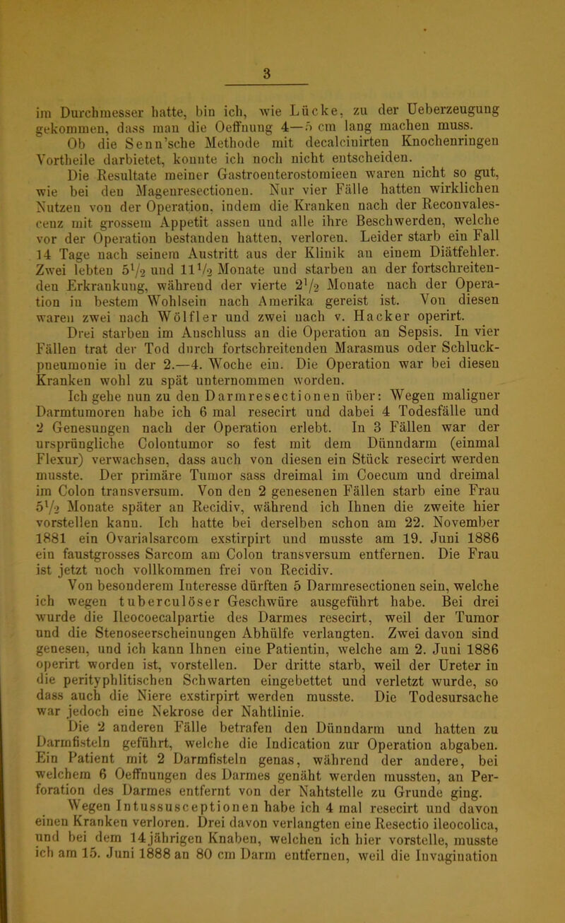 im Durchmesser hatte, bin ich, wie Lücke, zu der Ueberzeugung gekommen, dass mau die Oeft’nung 4—;> cm lang machen muss. Ob die Senn’sche Methode mit decalciuirten Knochenringen Yortheile darbietet, konnte ich noch nicht entscheiden. Die Resultate meiner Gastroenterostomieen waren nicht so gut, wie bei deu Magenresectioneu. Nur vier Fälle hatten wirklichen Nutzen von der Operation, indem die Kranken nach der Reconvales- ceuz mit grossem Appetit assen und alle ihre Beschwerden, welche vor der Operation bestanden hatten, verloren. Leider starb ein Fall 14 Tage nach seinem Austritt aus der Klinik an einem Diätfehler. Zwei lebten 5l/2 und 11V2 Monate und starben an der fortschreiten- den Erkrankuug, wälireud der vierte 2^2 Monate nach der Opera- tion in bestem Wohlsein nach Amerika gereist ist. Von diesen waren zwei nach Wölfl er und zwei nach v. Hacker operirt. Drei starben im Anschluss an die Operation an Sepsis. In vier Fällen trat der Tod durch fortschreitenden Marasmus oder Schluck- pneumonie iu der 2.—4. Woche ein. Die Operation war bei diesen Kranken wohl zu spät unternommen worden. Ich gehe nun zu den Darmresectionen über: Wegen maligner Darmtumoren habe ich 6 mal resecirt und dabei 4 Todesfälle und 2 Genesungen nach der Operation erlebt. In 3 Fällen war der ursprüngliche Colontumor so fest mit dem Dünndarm (einmal Flexur) verwachsen, dass auch von diesen ein Stück resecirt werden musste. Der primäre Tumor sass dreimal im Coecum und dreimal im Colon transversum. Von den 2 genesenen Fällen starb eine Frau 5l/2 Monate später an Recidiv, während ich Ihnen die zweite hier vorstellen kann. Ich hatte bei derselben schon am 22. November 1881 ein Ovarialsarcom exstirpirt und musste am 19. Juni 1886 ein faustgrosses Sarcom am Colon transversum entfernen. Die Frau ist jetzt noch vollkommen frei von Recidiv. Von besonderem Interesse dürften 5 Darmresectionen sein, welche ich wegen tuberculoser Geschwüre ausgeführt habe. Bei drei wurde die Ileocoecalpartie des Darmes resecirt, weil der Tumor und die Stenoseerscheinungen Abhülfe verlangten. Zwei davon sind genesen, und ich kann Ihnen eine Patientin, welche am 2. Juni 1886 operirt worden ist, vorstellen. Der dritte starb, weil der Ureter iu die perityphlitischen Schwarten eingebettet und verletzt wurde, so dass auch die Niere exstirpirt werden musste. Die Todesursache war jedoch eine Nekrose der Nahtlinie. Die 2 anderen Fälle betrafen den Dünndarm und hatten zu Darmfisteln geführt, welche die Indication zur Operation abgaben. Ein Patient mit 2 Darmfisteln genas, während der andere, bei welchem 6 Oeffnungen des Darmes genäht werden mussten, an Per- foration des Darmes entfernt von der Nahtstelle zu Grunde ging. Wegen Intussusceptionen habe ich 4 mal resecirt und davon einen Kranken verloren. Drei davon verlangten eine Resectio ileocolica, und bei dem 14 jährigen Knaben, welchen ich hier vorstelle, musste ich am 15. Juni 1888 an 80 cm Darm entfernen, weil die Invagiuation