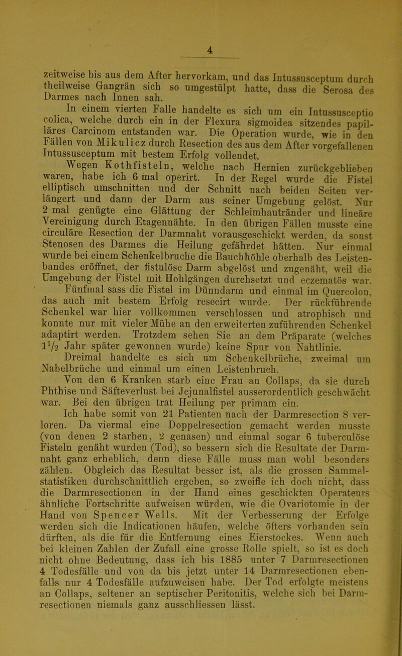 zeitweise bis aus dem After hervorkam, und das Intussusceptum durch theilweise Gangrän sich so umgestülpt hatte, dass die Serosa des Darmes nach Innen sah. In einem vierten Falle handelte es sich um ein Intussusceptio colica, welche durch ein in der Flexura sigmoidea sitzendes papil- läres Garcinom entstanden war. Die Operation wurde, wie in den Fällen von Mikulicz durch Resection des aus dem After vorgefallenen Intussusceptum mit bestem Erfolg vollendet. Wegen Kothfisteln, welche nach Hernien zurückgeblieben waren, habe ich 6 mal operirt. In der Regel wurde die Fistel elliptisch Umschnitten und der Schnitt nach beiden Seiten ver- längert und dann der Darm aus seiner Umgebung gelöst. Nur 2 mal genügte eine Glättung der Schleimhautränder und lineäre Vereinigung durch Etagennähte. In den übrigen Fällen musste eine circuläre Resection der Darmnaht vorausgeschickt werden, da sonst Stenosen des Darmes die Heilung gefährdet hätten. Nur einmal wurde bei einem Schenkelbruche die Bauchhöhle oberhalb des Leisten- bandes eröffnet, der fistulöse Darm abgelöst und zugenäht, weil die Umgebung der Fistel mit Hohlgängen durchsetzt uud eczematös war. Fünfmal sass die Fistel im Dünndarm und einmal im Quercolon, das auch mit bestem Erfolg resecirt wurde. Der rückführende Schenkel war hier vollkommen verschlossen und atrophisch und konnte nur mit vieler Mühe an den erweiterten zuführenden Schenkel adaptirt werden. Trotzdem sehen Sie an dem Präparate (welches IV2 Jahr später gewonnen wurde) keine Spur von Nahtlinie. Dreimal handelte es sich um Schenkelbrüche, zweimal um Nabelbrüche und einmal um einen Leistenbruch. Von den 6 Kranken starb eine Frau au Collaps, da sie durch Phthise und Säfteverlust bei Jejunalfistel ausserordentlich geschwächt war. Bei den übrigen trat Heilung per primam ein. Ich habe somit von 21 Patienten nach der Darmresection 8 ver- loren. Da viermal eine Doppelresection gemacht werden musste (von denen 2 starben, 2 genasen) uud einmal sogar 6 tuberculöse Fisteln genäht wurden (Tod), so bessern sich die Resultate der Darm- naht ganz erheblich, denn diese Fälle muss man wohl besonders zählen. Obgleich das Resultat besser ist, als die grossen Sammel- statistiken durchschnittlich ergeben, so zweifle ich doch nicht, dass die Darmresectionen in der Hand eines geschickten Operateurs ähnliche Fortschritte aufweisen würden, wie die Ovariotomie in der Hand von Spencer Wells. Mit der Verbesserung der Erfolge werden sich die Indicationen häufen, welche öfters vorhanden sein dürften, als die für die Entfernung eines Eierstockes. Wenn auch bei kleinen Zahlen der Zufall eine grosse Rolle spielt, so ist es doch nicht ohne Bedeutuug, dass ich bis 1885 unter 7 Darmresectiouen 4 Todesfälle und von da bis jetzt unter 14 Darmresectiouen eben- falls nur 4 Todesfälle aufzuweisen habe. Der Tod erfolgte meistens an Collaps, seltener an septischer Peritonitis, welche sich bei Darm- resectionen niemals ganz aussch Hessen lässt.