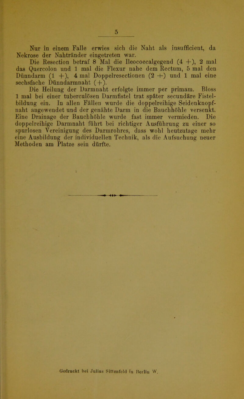 Nur in einem Falle erwies sich die Naht als insufficient, da Nekrose der Nahtränder eiugetreten war. Die Resection betraf 8 Mal die Ileocoecalgegend (4 + ), 2 mal das Quercolon und 1 mal die Flexur nahe dem Rectum, 5 mal den Dünndarm (1 -f-), 4 mal Doppelresectionen (2 4-) und 1 mal eine sechsfache Dünndarmnaht (+). Die Heilung der Darmnaht erfolgte immer per primam. Bloss 1 mal bei einer tuberculösen Darmfistel trat später secundäre Fistel- bilduug eiu. In allen Fällen wurde die doppelreihige Seidenknopf- uaht augewendet und der genähte Darm in die Bauchhöhle versenkt. Eine Drainage der Bauchhöhle wurde fast immer vermieden. Die doppelreihige Darmnaht führt bei richtiger Ausführung zu einer so spurlosen Vereinigung des Darmrohres, dass wohl heutzutage mehr eine Ausbildung der individuellen Technik, als die Aufsuchuug neuer Methoden am Platze sein dürfte. Gedruckt bei Julius Sittenfeld lu [torliu W.