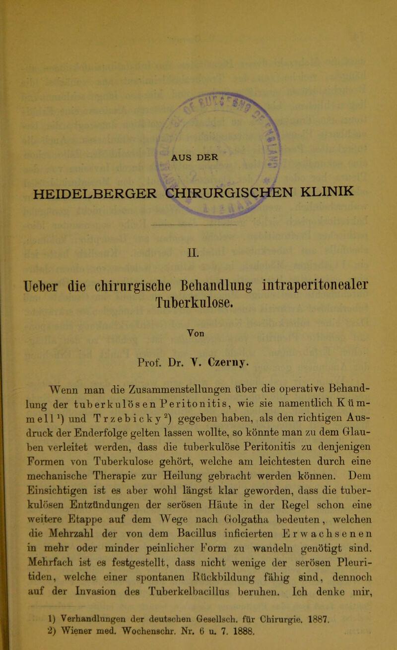 AUS DER HEIDELBERGER CHIRURGISCHEN KLINIK II. Ueber die chirurgische Behandlung intraperitonealer Tuberkulose. Von Prof. Dr. Y. Czerny. Wenn man clie Zusammenstellungen über die operative Behand- lung der tuberkulös en Peritonitis, wie sie namentlich Küm- mel 1und Trzebicky1 2) gegeben haben, als den richtigen Aus- druck der Enderfolge gelten lassen wollte, so könnte man zu dem Glau- ben verleitet werden, dass die tuberkulöse Peritonitis zu denjenigen Formen von Tuberkulose gehört, welche am leichtesten durch eine mechanische Therapie zur Heilung gebracht werden können. Dem Einsichtigen ist es aber wohl längst klar geworden, dass die tuber- kulösen Entzündungen der serösen Häute in der Regel schon eine weitere Etappe auf dem Wege nach Golgatha bedeuten, welchen die Mehrzahl der von dem Bacillus inficierten Erwachsenen in mehr oder minder peinlicher Form zu wandeln genötigt sind. Mehrfach ist es festgestellt, dass nicht wenige der serösen Pleuri- tiden, welche einer spontanen Rückbildung fähig sind, dennoch auf der Invasion des Tuberkelbacillus beruhen. Ich denke mir, 1) Verhandlungen der deutschen Gesellsch. für Chirurgie. 1887.