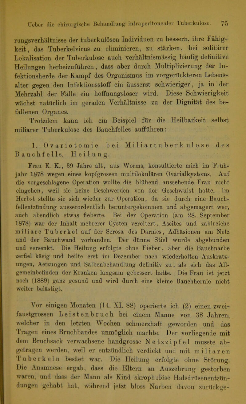 rungsverhältnisse der tuberkulösen Individuen zu bessern, ihre h ähig- keit, das Tuberkelvirus zu eliminieren, zu stärken, bei solitärer Lokalisation der Tuberkulose auch verhältnismässig häufig definitive Heilungen herbeizuführen, dass aber durch Multiplizierung der In- fektionsherde der Kampf des Organismus im vorgerückteren Lebens- alter gegen den Infektionsstoff ein äusserst schwieriger, ja in der Mehrzahl der Fälle ein hoffnungsloser wird. Diese Schwierigkeit wächst natürlich im geraden Verhältnisse zu der Dignität des be- fallenen Organes. Trotzdem kann ich ein Beispiel für die Heilbarkeit selbst miliarer Tuberkulose des Bauchfelles aufführen: 1. Ovariotomie bei Miliartuberkulose des Bauchfells. Heilung. Frau E. K., 39 Jahre alt, aus Worms, konsultierte mich im Früh- jahr 1878 wegen eines kopfgrossen multilokularen Ovarialkystoms. Auf die vorgeschlagene Operation wollte die blühend aussehende Frau nicht eingehen, weil sie keine Beschwerden von der Geschwulst hatte. Im Herbst stellte sie sich wieder zur Operation, da sie durch eine Bauch- fellentzündung ausserordentlich heruntergekommen und abgemagert war, auch abendlich etwas fieberte. Bei der Operation (am 28. September 1878) war der Inhalt mehrerer Cysten vereitert, Ascites und zahlreiche miliare Tuberkel auf der Serosa des Darmes, Adhäsionen am Netz und der Bauchwand vorhanden. Der dünne Stiel wurde abgebunden und versenkt. Die Heilung erfolgte ohne Fieber, aber die Bauchnarbe zerfiel käsig und heilte erst im Dezember nach wiederholten Auskratz- ungen, Aetzungen und Salbenbehandlung definitiv zu, als sich das All- gemeinbefinden der Kranken langsam gebessert hatte. Die Frau ist jetzt noch (1889) ganz gesund und wird durch eine kleine Bauchhernie nicht weiter belästigt. Vor einigen Monaten (14. XI. 88) operierte ich (2) eiuen zwei- faustgrossen Leistenbruch bei einem Manne von 38 Jahren, welcher in den letzten Wochen schmerzhaft geworden und das Tragen eines Bruchbandes unmöglich machte. Der vorliegende mit dem Bruchsack verwachsene handgrosse Netzzipfel musste ab- getragen werden, weil er entzündlich verdickt und mit miliaren Tuberkeln besäet war. Die Heilung erfolgte ohne Störung. Die Anamnese ergab, dass die Eltern an Auszehrung gestorben waren, und dass der Mann als Kind skrophulöse Halsdrüsenentzün- dungen gehabt hat, während jetzt bloss Narben davon zurücku'e-