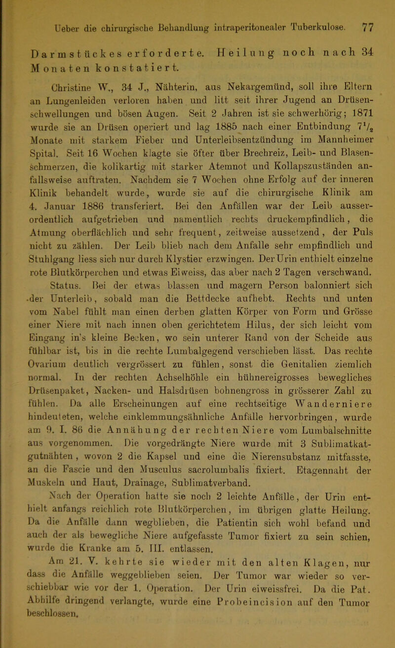 Darmstückes erforderte. Heilung noch nach 34 Monaten konstatiert. Christine W., 34 J., Nähterin, aus Nekargemünd, soll ihre Eltern an Lungenleiden verloren haben und litt seit ihrer Jugend an Drüsen- schvvellungen und bösen Augen. Seit 2 Jahren ist sie schwerhörig; 1871 wurde sie an Drüsen operiert und lag 1885 nach einer Entbindung 7‘/2 Monate mit starkem Fieber und Unterleibsentzündung im Mannheimer Spital. Seit 16 Wochen klagte sie Öfter über Brechreiz, Leib- und Blasen- schmerzen, die kolikartig mit starker Atemnot und Kollapszuständen an- fallsweise auftraten. Nachdem sie 7 Wochen ohne Erfolg auf der inneren Klinik behandelt wurde, wurde sie auf die chirurgische Klinik am 4. Januar 1886 transferiert. Bei den Anfällen war der Leib ausser- ordentlich aufgetrieben und namentlich rechts druckempfindlich, die Atmung oberflächlich und sehr frequent, zeitweise aussetzend, der Puls nicht zu zählen. Der Leib blieb nach dem Anfalle sehr empfindlich und Stuhlgang Hess sich nur durch Klystier erzwingen. DerUrin enthielt einzelne rote Blutkörperchen und etwas Eiweiss, das aber nach 2 Tagen verschwand. Status. Bei der etwas blassen und magern Person balonniert sich •der Unterleib, sobald man die Bettdecke aufhebt. Rechts und unten vom Nabel fühlt man einen derben glatten Körper von Form und Grösse einer Niere mit nach innen oben gerichtetem Hilus, der sich leicht vom Eingang ins kleine Becken, wo sein unterer Rand von der Scheide aus fühlbar ist, bis in die rechte Lumbalgegend verschieben lässt. Das rechte Ovarium deutlich vergrössert zu fühlen, sonst die Genitalien ziemlich normal. In der rechten Achselhöhle ein hühnereigrosses bewegliches Drüsenpaket, Nacken- und Halsdrüsen bohnengross in grösserer Zahl zu fühlen. Da alle Erscheinungen auf eine rechtseitige Wanderniere hindeuteten, welche einklemmungsähnliche Anfälle hervorbringen, wurde am 9. I. 86 die Annähung der rechten Niere vom Lumbalschnitte aus vorgenommen. Die vorgedrängte Niere wurde mit 3 Sublimatkat- gutnähten , wovon 2 die Kapsel und eine die Nierensubstanz mitfasste, an die Fascie und den Musculus sacrolumbalis fixiert. Etagennaht der Muskeln und Haut, Drainage, Sublimatverband. Nach der Operation hatte sie noch 2 leichte Anfälle, der Urin ent- hielt anfangs reichlich rote Blutkörperchen, im übrigen glatte Heilung. Da die Anfälle dann wegblieben, die Patientin sich wohl befand und auch der als bewegliche Niere aufgefasste Tumor fixiert zu sein schien, wurde die Kranke am 5. III. entlassen. Am 21. V. kehrte sie wieder mit, den alten Klagen, nur dass die Anfälle weggeblieben seien. Der Tumor war wieder so ver- schiebbar wie vor der 1. Operation. Der Urin eiweissfrei. Da die Pat. Abhilfe dringend verlangte, wurde eine Probe i ncis ion auf den Tumor beschlossen.