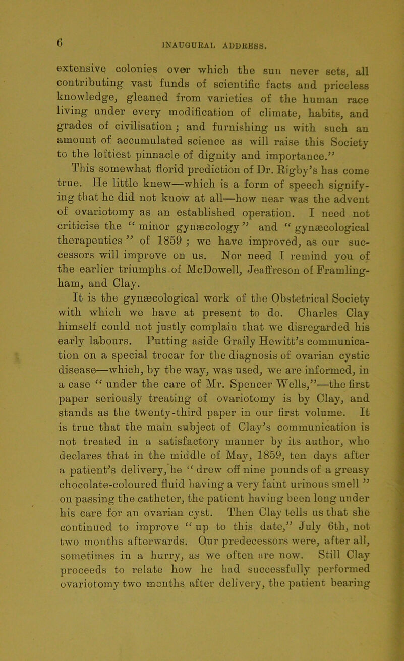 extensive colonies over which the suu never sets, all contributing vast funds of scientific facts and priceless knowledge, gleaned from varieties of the human race living under every modification of climate, habits, and grades of civilisation ; and furnishing us with such an amount of accumulated science as will raise this Society to the loftiest pinnacle of dignity and importance.” This somewhat florid prediction of Dr. Rigby’s has come true. He little knew—which is a form of speech signify- ing that he did not know at all—how near was the advent of ovariotomy as an established operation. I need not criticise the “ minor gynaecology ” and “ gynaecological therapeutics ” of 1859 ; we have improved, as our suc- cessors will improve on us. Nor need I remind you of the earlier triumphs of McDowell, Jeaffreson of Framling- ham, and Clay. It is the gynaecological work of the Obstetrical Society with which we have at present to do. Charles Clay himself could not justly complain that we disregarded his early labours. Putting aside Graily Hewitt’s communica- tion on a special trocar for the diagnosis of ovarian cystic disease—which, by the way, was used, we are informed, in a case “ under the care of Mr. Spencer Wells,”—the first paper seriously treating of ovariotomy is by Clay, and stands as the twenty-third paper in our first volume. It is true that the main subject of Clay’s communication is not treated in a satisfactory manner by its author, who declares that in the middle of May, 1859, ten days after a patient’s delivery, he “ drew off nine pounds of a greasy chocolate-coloured fluid having a very faint urinous smell ” on passing the catheter, the patient having been long under his care for an ovarian cyst. Then Clay tells us that she continued to improve “ up to this date,” July 6tli, not two months afterwards. Our predecessors were, after all, sometimes in a hurry, as we often are now. Still Clay proceeds to relate how he had successfully performed ovariotomy two months after delivery, the patient bearing