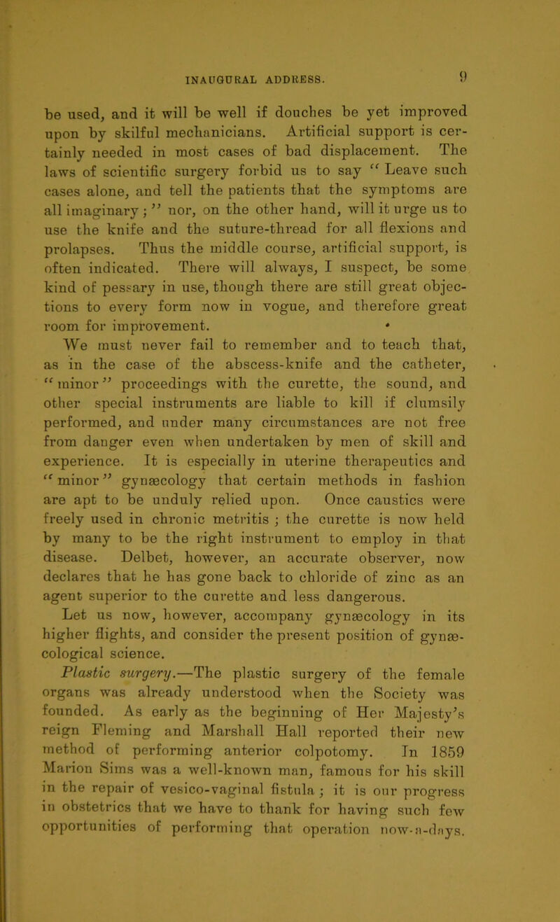 be used, and it will be well if douches be yet improved upon by skilful mechanicians. Artificial support is cer- tainly needed in most cases of bad displacement. The laws of scientific surgery forbid us to say “ Leave such cases alone, and tell the patients that the symptoms are all imaginary ; ” nor, on the other hand, will it urge us to use the knife and the suture-thread for all flexions and prolapses. Thus the middle course, artificial support, is often indicated. There will always, I suspect, be some kind of pessary in use, though there are still great objec- tions to every form now in vogue, and therefore great room for improvement. * We must never fail to remember and to teach that, as in the case of the abscess-knife and the catheter, “ minor ” proceedings with the curette, the sound, and other special instruments are liable to kill if clumsily performed, and under many circumstances are not free from danger even when undertaken by men of skill and experience. It is especially in uterine therapeutics and “ minor” gynaecology that certain methods in fashion are apt to be unduly relied upon. Once caustics were freely used in chronic metritis ; the curette is now held by many to be the right instrument to employ in that disease. Delbet, however, an accurate observer, now declares that he has gone back to chloride of zinc as an agent superior to the curette and less dangerous. Let us now, however, accompany gynaecology in its higher flights, and consider the present position of gynae- cological science. Plastic surgery.—The plastic surgery of the female organs was already understood when the Society was founded. As early as the beginning of Her Majesty’s reign Fleming and Marshall Hall reported their new method of performing anterior colpotomy. In 1859 Marion Sims was a well-known man, famous for his skill in the repair of vesico-vaginal fistula; it is our progress in obstetrics that we have to thank for having such few opportunities of performing that operation now-n-dnys.