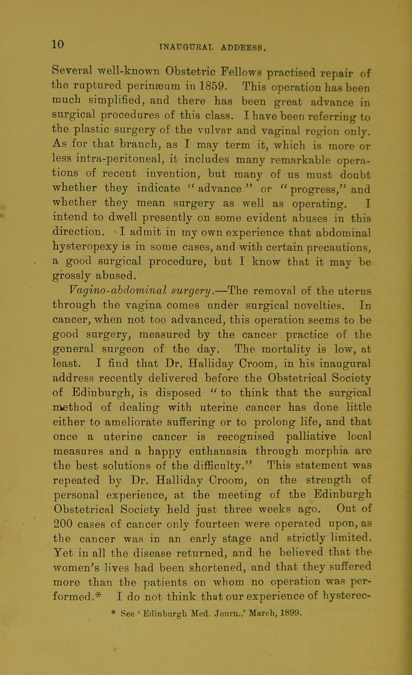 Several well-known Obstetric Fellows practised repair of the ruptured perinaeura in 1859. This operation has been much simplified, and there has been great advance in surgical procedures of this class. I have been referring to the plastic surgery of the vulvar and vaginal region only. As for that branch, as I may term it, which is more or less intra-peritoneal, it includes many remarkable opera- tions of recent invention, but many of us must doubt whether they indicate “ advance ” or “ progress/’ and whether they mean surgery as well as operating. I intend to dwell pi’esently on some evident abuses in this direction. I admit in my own experience that abdominal hysteropexy is in some cases, and with certain precautions, a good surgical procedure, but I know that it may be grossly abused. Vagino-abdominal surgery.—The removal of the uterus through the vagina comes under surgical novelties. In cancer, when not too advanced, this operation seems to be good surgery, measured by the cancer practice of the general surgeon of the day. The mortality is low, at least. I find that Dr. Halliday Croom, in his inaugural address recently delivered before the Obstetrical Society of Edinburgh, is disposed “ to think that the surgical method of dealing with uterine cancer has done little either to ameliorate suffering or to prolong life, and that once a uterine cancer is recognised palliative local measures and a happy euthanasia through morphia are the best solutions of the difficulty.” This statement was repeated by Dr. Halliday Croom, on the strength of personal experience, at the meeting of the Edinburgh Obstetrical Society held just three weeks ago. Out of 200 cases of cancer only fourteen were operated upon, as the cancer was in an early stage and strictly limited. Yet in all the disease returned, and he believed that the women’s lives had been shortened, and that they suffered more than the patients on whom no operation was per- formed.* I do not think that our experience of hysterec- # See ‘ Edinburgh Med. Journ.,5 March, 1899.