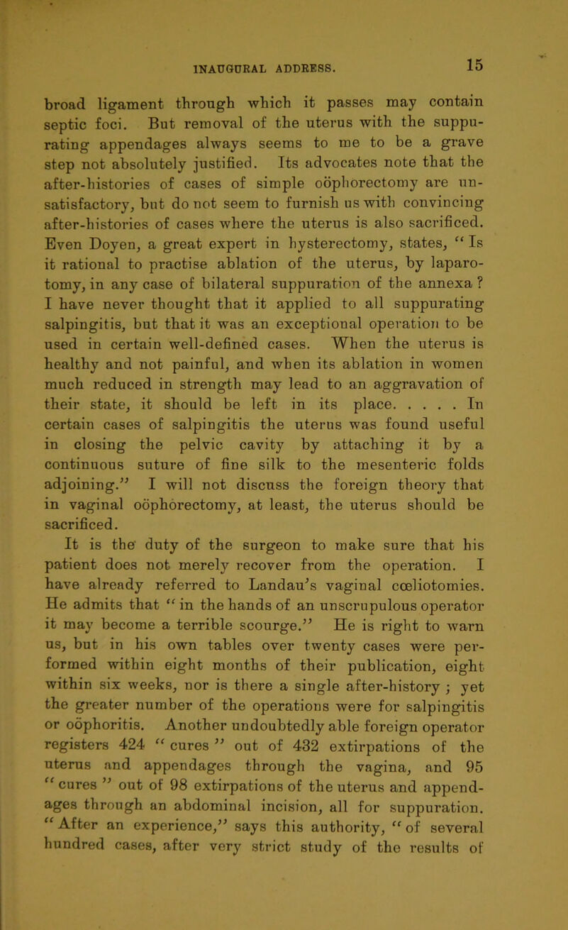 broad ligament through which it passes may contain septic foci. But removal of the uterus with the suppu- rating appendages always seems to me to be a grave step not absolutely justified. Its advocates note that the after-histories of cases of simple oophorectomy are un- satisfactory, but do not seem to furnish us with convincing after-histories of cases where the uterus is also sacrificed. Even Doyen, a great expert in hysterectomy, states, “ Is it rational to practise ablation of the uterus, by laparo- tomy, in any case of bilateral suppuration of the annexa ? I have never thought that it applied to all suppurating salpingitis, but that it was an exceptional operation to be used in certain well-defined cases. When the uterus is healthy and not painful, and when its ablation in women much reduced in strength may lead to an aggravation of their state, it should be left in its place In certain cases of salpingitis the uterus was found useful in closing the pelvic cavity by attaching it by a continuous suture of fine silk to the mesenteric folds adjoining.” I will not discuss the foreign theory that in vaginal oophorectomy, at least, the uterus should be sacrificed. It is the' duty of the surgeon to make sure that his patient does not merely recover from the operation. I have already referred to Landau's vaginal cceliotomies. He admits that “in the hands of an unscrupulous operator it may become a terrible scourge.” He is right to warn us, but in his own tables over twenty cases were per- formed within eight months of their publication, eight within six weeks, nor is there a single after-history ; yet the greater number of the operations were for salpingitis or oophoritis. Another undoubtedly able foreign operator registers 424 “ cures ” out of 432 extirpations of the uterus and appendages through the vagina, and 95 “ cures ” out of 98 extirpations of the uterus and append- ages through an abdominal incision, all for suppuration. “After an experience,” says this authority, “ of several hundred cases, after very strict study of the results of