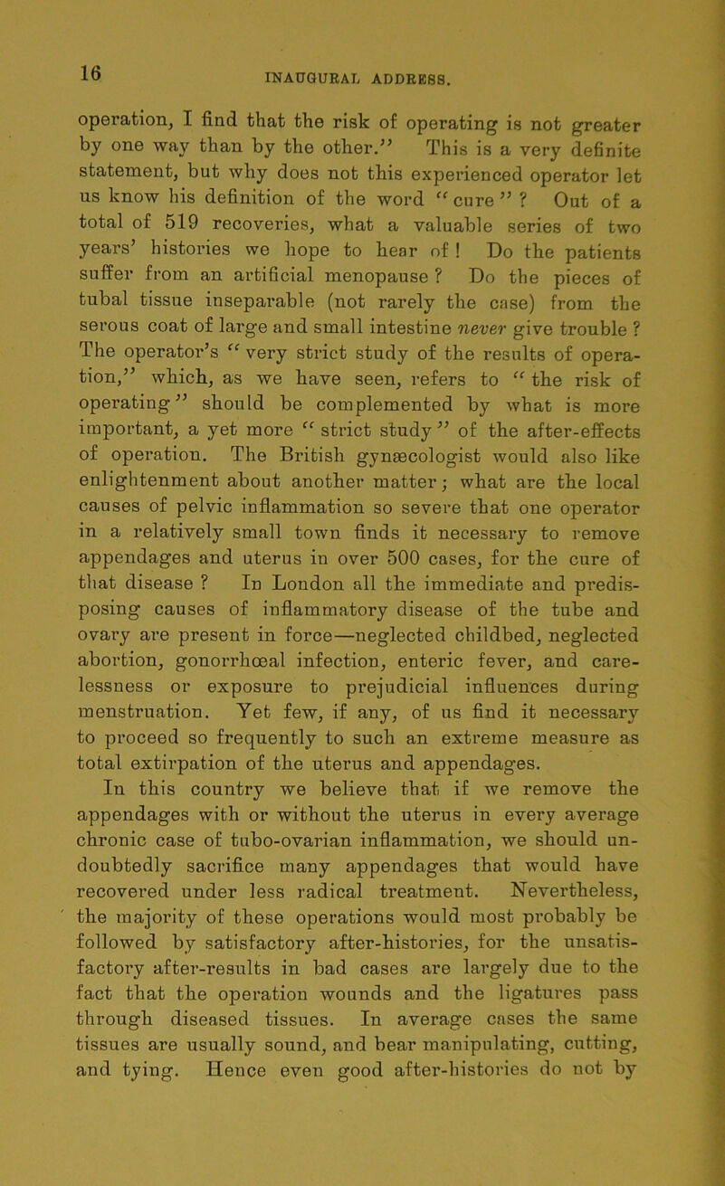 operation, I find that the risk of operating is not greater by one way than by the other.” This is a very definite statement, but why does not this experienced operator let us know his definition of the word “ cure ” ? Out of a total of 519 recoveries, what a valuable series of two years’ histories we hope to hear of ! Do the patients suffer from an artificial menopause ? Do the pieces of tubal tissue inseparable (not rarely the case) from the serous coat of large and small intestine never give trouble ? The operator’s “ very strict study of the results of opera- tion,” which, as we have seen, refers to “ the risk of operating” should be complemented by what is more important, a yet more “ strict study ” of the after-effects of operation. The British gynaecologist would also like enlightenment about another matter; what are the local causes of pelvic inflammation so severe that one operator in a relatively small town finds it necessary to remove appendages and uterus in over 500 cases, for the cure of that disease ? In London all the immediate and predis- posing causes of inflammatory disease of the tube and ovary are present in force—neglected childbed, neglected abortion, gonorrhoeal infection, enteric fever, and care- lessness or exposure to prejudicial influences during menstruation. Yet few, if any, of us find it necessary to proceed so frequently to such an extreme measure as total extirpation of the uterus and appendages. In this country we believe that if we remove the appendages with or without the uterus in every average chronic case of tubo-ovarian inflammation, we should un- doubtedly sacrifice many appendages that would have recovered under less radical treatment. Nevertheless, the majority of these operations would most probably be followed by satisfactory after-histories, for the unsatis- factory after-results in bad cases are largely due to the fact that the operation wounds and the ligatures pass through diseased tissues. In average cases the same tissues are usually sound, and bear manipulating, cutting, and tying. Hence even good after-histories do not by