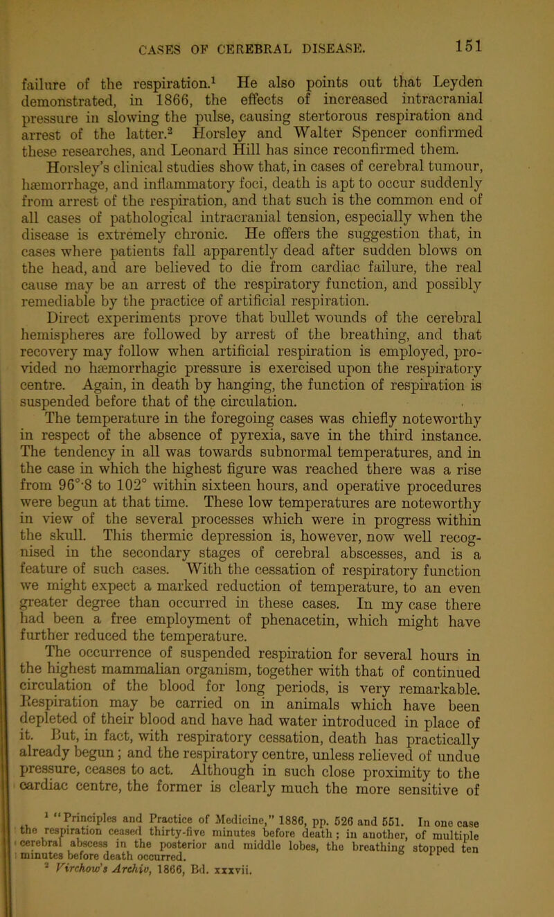 failure of the respiration.1 He also points out that Leyden demonstrated, in 1866, the effects of increased intracranial pressure in slowing the pulse, causing stertorous respiration and arrest of the latter.2 3 Horsley and Walter Spencer confirmed these researches, and Leonard Hill has since reconfirmed them. Horsley’s clinical studies show that, in cases of cerebral tumour, haemorrhage, and inflammatory foci, death is apt to occur suddenly from arrest of the respiration, and that such is the common end of all cases of pathological intracranial tension, especially when the disease is extremely chronic. He offers the suggestion that, in cases where patients fall apparently dead after sudden blows on the head, and are believed to die from cardiac failure, the real cause may be an arrest of the respiratory function, and possibly remediable by the practice of artificial respiration. Direct experiments prove that bullet wounds of the cerebral hemispheres are followed by arrest of the breathing, and that recovery may follow when artificial respiration is employed, pro- vided no haemorrhagic pressure is exercised upon the respiratory centre. Again, in death by hanging, the function of respiration is suspended before that of the circulation. The temperature in the foregoing cases was chiefly noteworthy in respect of the absence of pyrexia, save in the third instance. The tendency in all was towards subnormal temperatures, and in the case in which the highest figure was reached there was a rise from 96°-8 to 102° within sixteen hours, and operative procedures were begun at that time. These low temperatures are noteworthy in view of the several processes which were in progress within the skull. This thermic depression is, however, now well recog- nised in the secondary stages of cerebral abscesses, and is a feature of such cases. With the cessation of respiratory function we might expect a marked reduction of temperature, to an even greater degree than occurred in these cases. In my case there had been a free employment of phenacetin, which might have further reduced the temperature. The occurrence of suspended respiration for several hours in the highest mammalian organism, together with that of continued circulation of the blood for long periods, is very remarkable. Respiration may be carried on in animals which have been depleted of their blood and have had water introduced in place of it. But, in fact, with respiratory cessation, death has practically already begun; and the respiratory centre, unless relieved of undue pressure, ceases to act. Although in such close proximity to the cardiac centre, the former is clearly much the more sensitive of 1 “Principles and Practice of Medicine,” 1886, pp. 526 and 551. In one case the respiration ceased thirty-five minutes before deatli; in another, of multiple cerebral abscess in the posterior and middle lobes, the breathing stopped ten : minutes before death occurred. 11 3 Virchow's Archiv, 1866, Bd. xxxvii.
