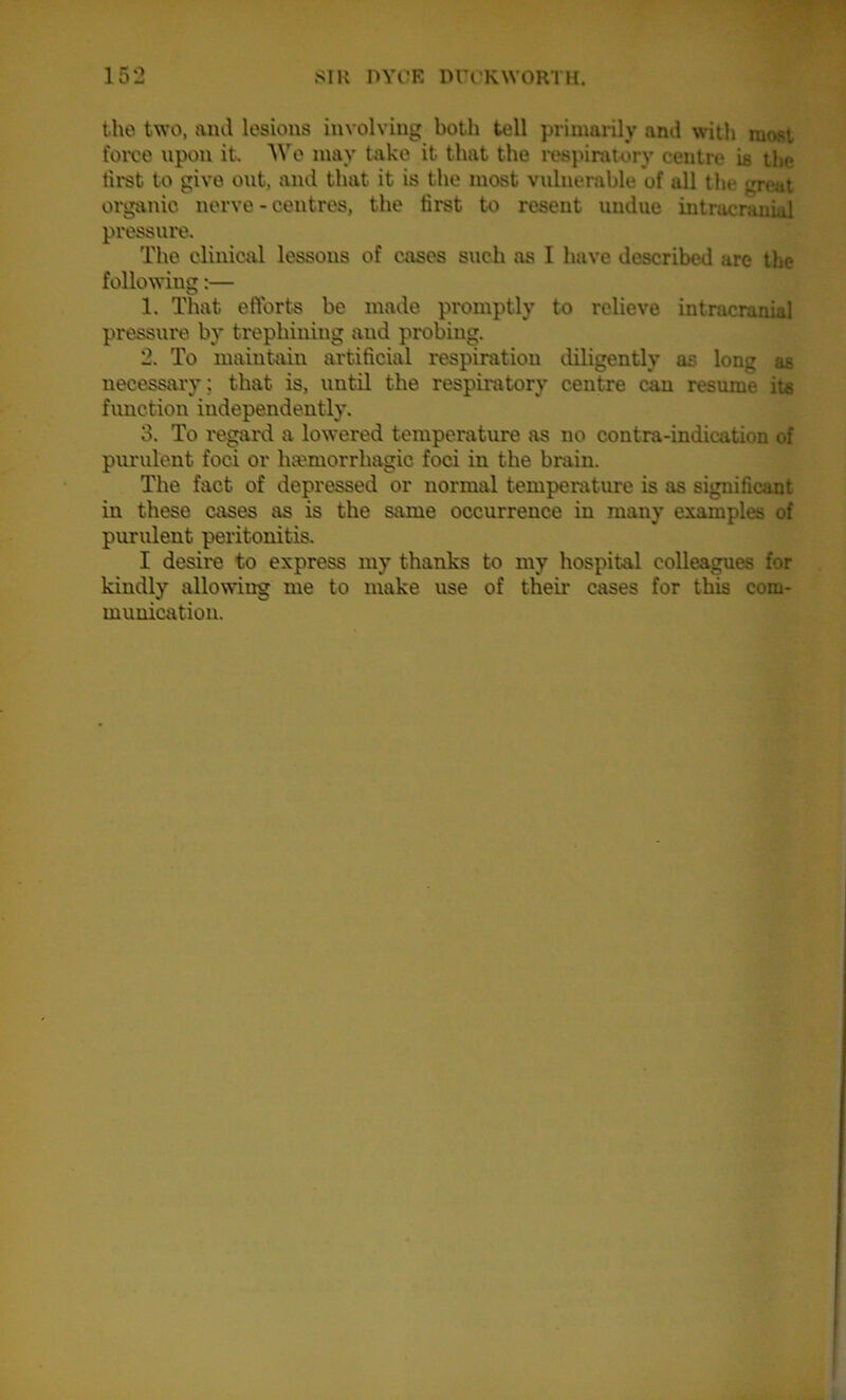 the two, and lesions involving both tell primarily and with most force upon it. Wo may take it that the respiratory centre is the first to give out, and that it is the most vulnerable of all the great organic nerve-centres, the tirst to resent undue intracranial pressure. The clinical lessons of cases such as I have described are the following:— 1. That efforts be made promptly to relieve intracranial pressure by trephining and probing. 2. To maintain artificial respiration diligently as long as necessary ; that is, until the respiratory centre can resume its function independently. 3. To regard a lowered temperature as no contra-indication of purulent foci or hemorrhagic foci in the brain. The fact of depressed or normal temperature is as significant in these cases as is the same occurrence in many examples of purulent peritonitis. I desire to express my thanks to my hospital colleagues for kindly allowing me to make use of their cases for this com- munication.